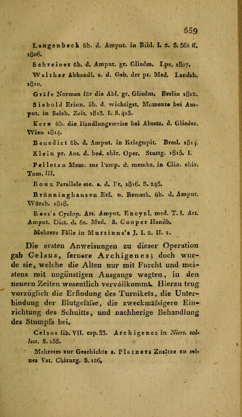 Langenbeck üb. ä. Amput. in Bibl. I. 2* S.562iF. s8o6. Schreiner üb. d. Amput. gr. Gliedm, Lpz. 1807, Walt her Abhandl. a. d. Geb. der pr. Med. Landsb, 1810. Gräfe Normen für die Ab!, gr. Gliedm« Berlin i8t2. S i e b o 1 d Erinn. üb. d. wichtigst, Mcxnente bei Am« ;put. in Salzb. Zeit, 18»3. I. S.413. Kern üb. die H&ndlungsweise bei Absetz. d. Glieder, Wien i8»4. Benedict üb. d. Amput. in Kricgsspit. Bresl. 1814. Klein pr. Ans. d. beal. chir. Oper. Stuttg. i8i5. I, Peiletan Mem. sur Tanip. d. membr, in Clin, cliir, Tom. IIJ, Roux Parallele etc. a. d. Fr. 1816. S. 245. Brünniaghausen Erf. n. Bemerk, üb. d. Amput. Würzb. 1818. Kees's Cjclop, Art. AmpiU, EncycL med. T. I. Ait. Amput. Dict. d. Sc. Med. S. C00per Handb, Mehrere Fälla in Mursinna^s J. I. 2. II. 1. Die ersten AnweisHOgen zu dieser Operation gab Celsus, fernere Archigenes; doch wur- de sie, welche die Alten nur mit Furcht und mei- stens mit ungünstigen Ausgange wagten, in den neuem Zeiten wesentlich vervöllkommt. JBierzu trug vorzüglich die Erfindung des Turnikets, die Unter- bindung der Blutgefäfse, die zweckaiäfsigere Ein- richtung des Schnitts, und nachherige Behandlung des Stumpfs bei. C e I s u s lib. VII. cap. 53. A r c h i g e n e s in JVkf?. eoU legt, S. i55. Mehreres zur Geschichte $. Platneis ZwiSsz« äi» sei- nes Vat. Chirurg. S. 126,