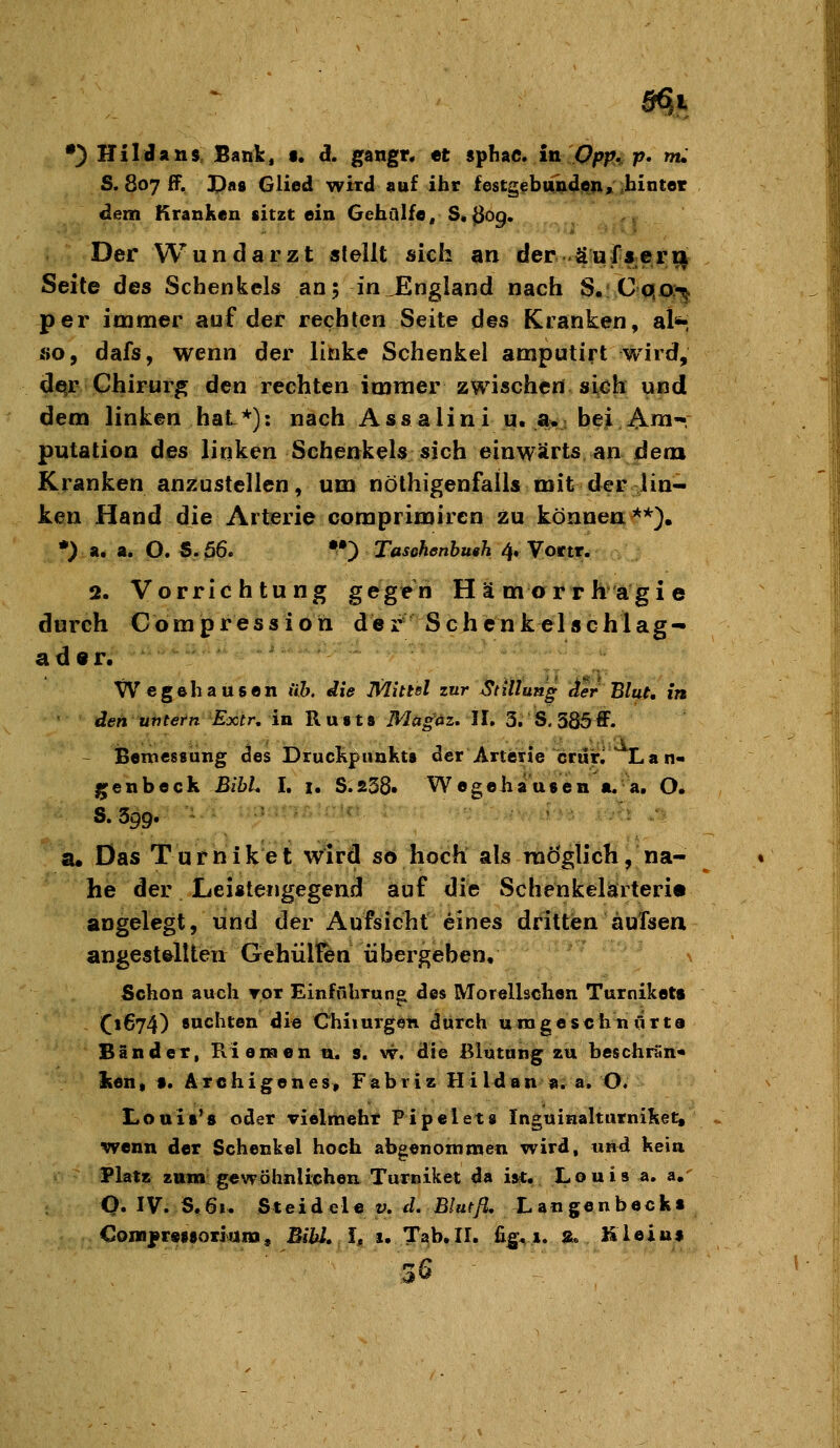 •) HilJans Bank, •. ä. gangr. et S'phAC, in Opp,, p, m. S. 807 ff, X)a8 Glied wird auf ihr festgebundion» hinter dem Kranken sitzt ein Gehülfe, S« «309. Der Wundarzt stellt sich an der äuffjerii Seite des Schenkels an; in England nach S.Cqo?^ per inamer auf der rechten Seite des Kranken, al*-, HO, dafs, wenn der linke Schenkel amputirt wird, dqr Chirurg den rechten immer zwischen sich und dem linken hat*): nach Ass alini u. a.j bei Am- putation des linken Schenkels sich einwärts an dem Kranken anzustellen, um nöthigenfalls mit der lin- ken Hand die Arterie comprimircn zu können**), •) a. a. O. S. 56. ••) Taschenbuth 4, Vortr. 2. Vorrichtung gegen Hämorrhagie durch Corapression der Schenkelschlag- ader. Wege hausen üb. die Mittel zur Stillung der Blut, in den untern Extr, in Rusts Magäz, II. 3, S. 385ff. - iBemcssung des Druckpunkts der Arterie crurj Lan- genbeck Bibl. I. i. S.S38. Wegehausen a. a. O. S.399. SU Das Turniket wird so hoch als möglich, na- he der Leistengegend auf die Schenkelaiteri« angelegt, und der Aufsicht eines dritten aufsen angestellten Gehülfen übergeben. Schon auch tot Einfuhruno des Morellschen Turnikett (1674) suchten die Chiiurgen durch umgeschn lirta Bänder, Kiemen n, s. w, die Blutung zu beschrrtn« Iten, t. Archigenes, Fabriz Hildan $1. a. O. Louis'8 oder vielmehr Pipelet» Inguinaltarnilset, wenn der Schenkel hoch abgenommen wird, und kein Platz zum gewöhnlichen Turniket da ist. Louis a. a,-^ Q. IV. S.61. Steidele v. d. Blutß, Langenbeck« CoiBfretsoiiiaiia, Bihl.lt u T^b.II. fig^ x. a, fileiu» 36