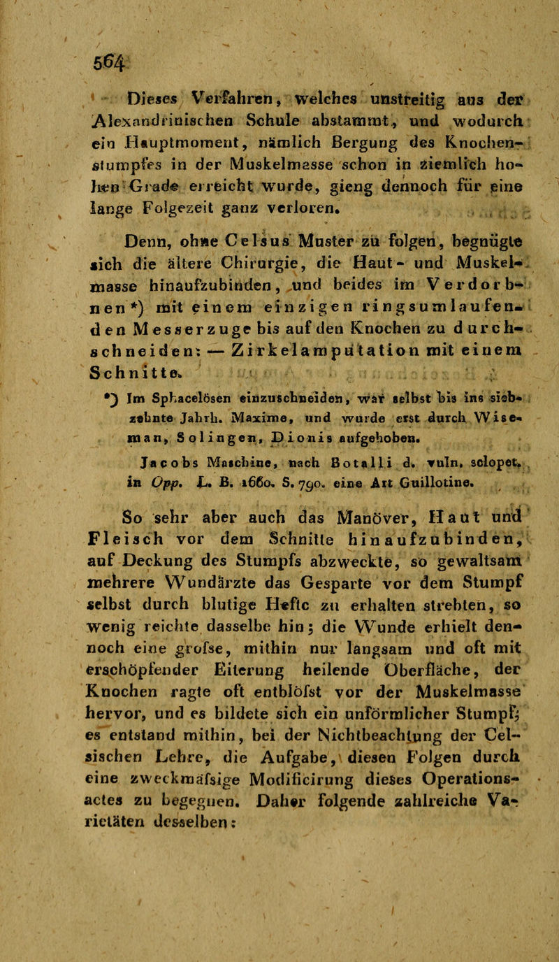 Dieses Vcriahrcn, welches unstreitig aus der lAlexandriuischen Schule abstammt, und wodurch ein Hnuptmomeiit, nämlich Bergung des Knochen- slumpfes in der Muskelmasse schon in ziettiHch ho- }i«n Grade erreicht wurde, gieng dennoch für eine lange Folgezeit ganz verloren. Denn, ohne Gelsus Muster zu folgen, begnügte «ich die ältere Chirurgie, die Haut- und Muskel-, masse hinaufzubinden, und beides im Verdorb- nen*) mit einem einzigen ringsumlaufen- den Messer zuge bis auf den Knochen zu d urch- schneiden: — Zirkelamputation mit einem Schnitte« •) Im Sphacelösen einzuschBeiden, war telbst l^is ins sisb* z«bnte Jahrb. Maxime, und wurde erst durch Wise« manySolingen, Dionis aufgehoben. J«cobs Maschine, nach SotaIIi d. vuln. solopet» in Opf}, t- B. 1660, S. 7^0. eine Art Guillotine. So sehr aber auch das Manöver, Haut und Fleisch vor dem Schnitte hin aufzubinden, auf Deckung des Stumpfs abzwackte, so gewaltsam mehrere Wundärzte das Gesparte vor dem Stumpf selbst durch blutige H«ftc zu erhalten strebten, so wenig reichte dasselbe hin; die Wunde erhielt den- noch eine grofse, mithin nur langsam und oft mit erschöpfender Eiterung heilende Oberfläche, der Knochen ragte oft entblöfst vor der Muskelmasse hervor, und es bildete sich ein unförmlicher Stumpf^ es entstand mithin, bei der Nichtbeachtung der Cel- sischen Lehre, die Aufgabe, diesen Folgen durch eine zweckmäfsige Modificirung dieses Operations- acte« zu begegnen. Dah#r folgende aahlreiche Var ricläten desselben;