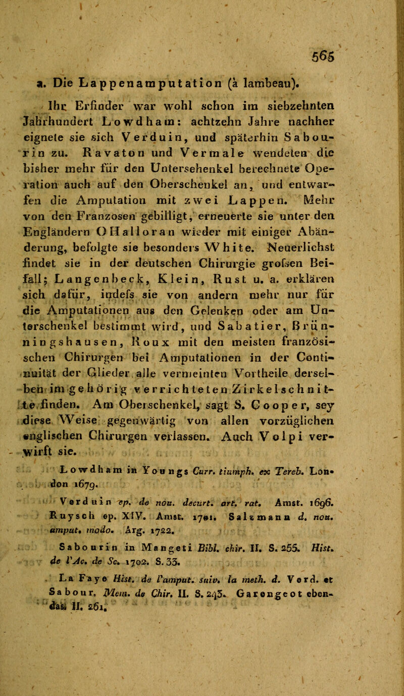 a. Die Lappenamputation (a lambeau). Ihi: Erfinder war wohl schon im siebzehnten Jahrhundert Lowdhain: achtzehn Jahre nachher eignete sie sich Verduin, und späterhin Saboa- rin zu. Ravaton und Vermale wendeten die bisher mehr für den üntersehenkel berechnete Ope- lation auch auf den Oberschenkel an, und entwar- fen die Amputation mit zwei Lappen. Mehr von den Franzosen gebilligt, erneuerte sie unter den Engländern OHalloran wieder mit einiger Abän- derung, befolgte sie besonders White. Neuerlichst findet sie in der deutschen Chirurgie groOien Bei- fall; Langen heck, Klein, Rust u, a. erklären sich dafiir, indefs sie von andern mehr nur für die A,mputationen aus den Gelenken oder am Un- terschenkel bestimmt wird, und Sabatier, Briin- ningshausen, Koux mit den meisten französi- schen Chirurgen bei Amputationen in der Conti- nuität der Glieder alle vermeinten Vortheile dersei-« beh im gehörig verrichteten Z i r k e 1 s c h n i t- te-finclen. Am Oberschenkel, sagt S. Gooper, sey diese Weise gegenwärtig von allen vorzüglichen «nglischen Chirurgen verlassen. Auch Volpi ver- wirft sie. Lowdhara in Yaungs Curr, tiumpk» ex Tereh. Lon- don 167g. Verduin ep, de nou. decürt, ort, rat. Anist. 1696. Ruysch ©p. XIV. AnisE. i7#i. Salsznann d, nou. amput, modo. Arg. 1722. Sabourin in Mangeti BihU chir. II. S. 255. Hist, de VJc, de 6'c* 1702. S. 33. . La Faye Htsi, de Pamput. suiv, la meth. d. Verd. «t Sabour, Menü de Chir, II, S. 243. GaroBgeot eben- ' '^ki II. 261.