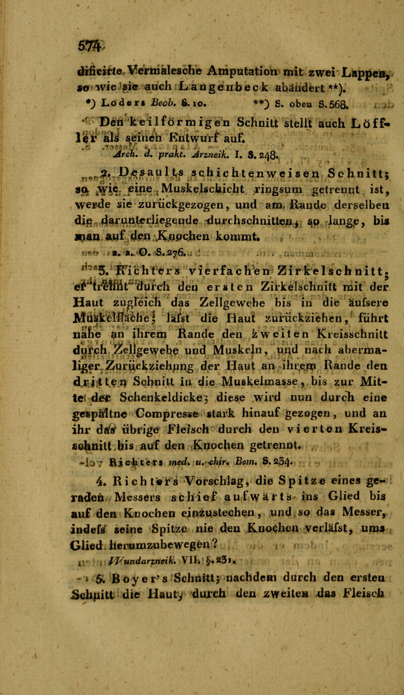 difiicifie/l^etiDalesche Amputation mit zwei Lappeä^> s«r'wie »1« ^ttGh Langeiibeck abändert**). •) Lodert Beob, &.lo. **) S. obo» S.568. '^ Ddii'k«i 1 förmigen Schnitt stellt auch Löff- li|i' als sieinen Entwurf auf. Area, d, prakt, Arzneik, I. 3.248. ^^^;;j^^P^5auljl,s schichten^^ so. jWie eine jMuskelschicht ringsum getrennt ist, we»de sie zurückgezogen, und am, ßande derselben difi^^a-Tunt^^J^g^^^tle -durchschnitte^.^ ^p lange, bis H^an^uf/4ipn .KjEipQhen kommt. (i^>?> .ja./^Ä...viO.''Si.576..;.:,. . . . '^^«S.'iTichtersvierfacli'en;^ Zirkelschnitt, e'if fr^ffit^^'ä^üi-ch den ersten Zirkelschnitt mit der Haut zugreich das Zellgewehe bis in die äufsere Mti^kMäehe] läfst iiiiQ Haut zurückziehen, führt tiäfie 9n ihrem Rande den zweiten Kreisschnitt dufjch Öleljgewebe und Muskeln, uqd nach aberma- liger. Zurückziehung der Haut an ihr.e^ Rande den d.rij{tten Schnitt in die Muskelmasse,,bis zur Mit- tet di^ Schenkcldicke^ diese wird nun durcli eine gespMtn« Compresse stark hinaufgezogen, und an ihr daV übrige Fleisch durch den vi ertön Kreis* s&hnitt bis auf den .Rijochen getrennt. -iav üicthtcfs med* Ut-chir, Bern, S,a5^* 4. Richters Vorschlag, die Spitze eines ge- raden Messers schioif aiüfwärts'i;ns Glied bis auf den Knochen einzustechen, und so das Messer, indef^ seine Spitze nie den Knochen verläfst, um» Glied, faeimmzube wegen ? » 5i Boy er's-Schnitt 5 nachdem durch den ersten Schfiitt die Hauty durch den zweite» da» Fleisch