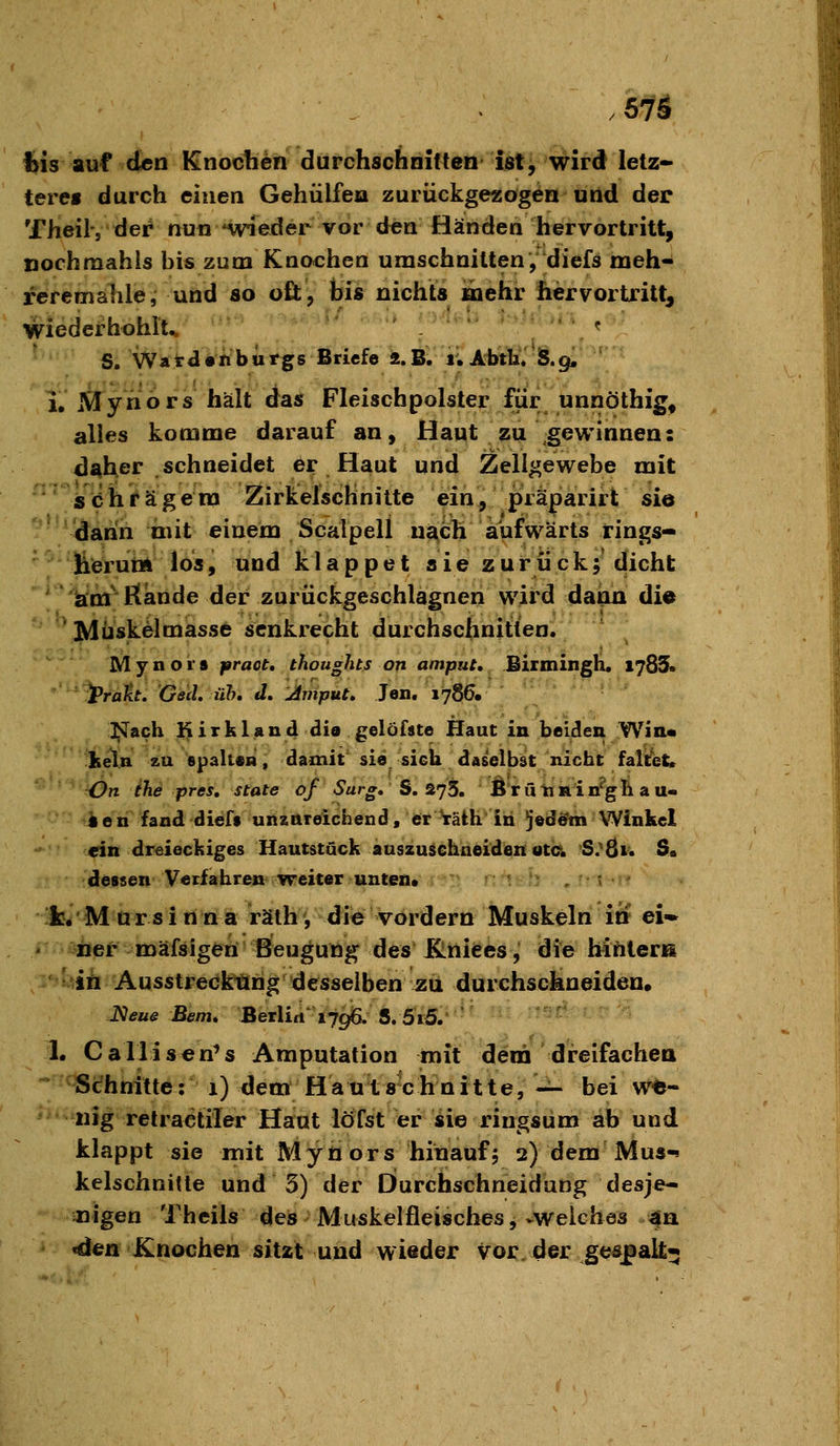 . 57S %is auf den Knochen durchschnitten ist, wird letz- terei durch einen Gehülfea zurückgezogen und der Theil, der nun weder vor den Händen hervortritt, nochmahis bis zum Knochen umschnitten,' diefs meh- reremahle, und so oft, ti« nichts mehr hervortritt, mederhohlt^ ■■■'_■■ ? S/Ward«nbiirgs Briefe 2.B. i.Abth*'5.9. ' i. Mynors hält das Fleischpolster für unnöthig^ alles komme darauf an, Haut zu gewinnen: d^her schneidet er Haut und Zellgewebe mit s (ö h f ä g e ra ZirkelscHnitte ein , präparirt sie dann iiiit einem Scalpell uä,ch aufwärts tings- lierum los, und klappet sie zurück;'dicht am'ßande der zurücfcgeschlagnen wird dann die 'Müskelmasse senkrecht durchschnitten. Mynors praot, thoughts on amput, Birmingli. 1785« '^^rätt, 'Gad, üh, J. Amput, Jen, 1786. l^ach Kirkland die gelöfste Haut in beiden Win« Iieln 2U spaltesi, damit'sie sich daselbst nicht faltet. ^ fön ihe pres, State of Sarg, S. 275. Ö'rü'taRin''g]t au- ieri fand dicfs uniftteichend, er VätK in 5©dö'm Winkel ein dr^sieckiges Hautstuck auszusehneiden otc S;8i* S. dessen Verfahren weiter unten. :'is:b . frit^w fc. M ü r s i rt n a räth, die vordem Muskdri iS ei- ner mäfsigen Beugung des Elniees, die hinlera 'iii Ausstreckiörig desselben ^u durchschneiden. J^eue Bern, Berliti^ ^796. S, 5»5.' '' ■ • ^' 1. Callisen^s Amputation mit dem 'dreifachea Schnitte: 1) dem Haut schnitt e, -^ bei w^- nig retractiler Haut löfst er sie ringsum ab und klappt sie mit Mynors hinauf; 2) dem Mus-* kelschnitte und 5) der Durchschneidang desje- nigen Theils des Muskelfleisches,-welches 4a «den Knochen sitzt und wieder vorder ge^palt^