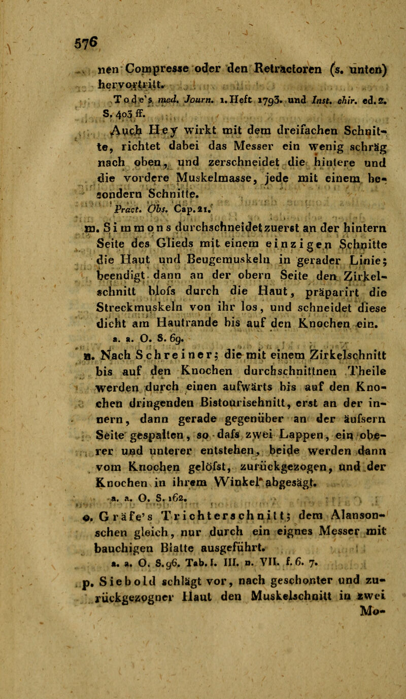 57Ö .. iien Com^resje oder den RelrSictoren (s, linten) heryoi'tFilt. sToJins^f, m64r.*'ö«r«, i.Heft. 1793. und Inst, lihir, ed*2. S. 403 ff/ -., Awpii Hey wirkt mit dem dreifachen Schnit* te, richtet dabei das Messer ein wenig schräg nach oben, und zerschneidet die hinlere und die vordere Muskelmasse, jede mit einem be« sondern Schnitte. Pract. Obs, Cap.21,' m. Simmons durchschneidet zuerst an der hintern Seile des Glieds mit einem einzigen Schnitte die Haut und Beugemuskehi in gerader Linie; beendigt dann an der obern Seite den: i^irkel- «chnilt Wofs durch die Haut, präparirt die Streckmuskeln von ihr los, und schneidet diese dicht arn Hautrande bis auf den Knochen-ein. a. a. O. S. 6(u ' i|. Nach Schreiner^ die mit einem Zirkelschnitt bis auf den Knochen durchschnittnen Theil© werden durch einen aufwärts bis aof den Kno- chen dringenden ßistourisehnitt, erst an der in- nern, dann gerade gegenüber an der äufsern Seile gespaiten, SP dafs zwei Lappen, ein obe- ; rer uj^d unterer entstehen, bei^e werden dann vom Knochen gclöfst, zurückgezogen, und der Knochen in ihrem Winkel'abgesägt. a. Ä. O. ^S^ 162. «. Gräfe's Trichterachnill; dem Alanson- schen gleich, nur durch ein eignes Messer mit bauchigen Bialle ausgeführt, a. a. O. S,gß. Tab. I. III. d. VIL f. 6. 7. »p, Siebold schlägt vor, nach geschonter und zu- rückgezogner Haut den MuskcUchnilt in »wei. Mo-