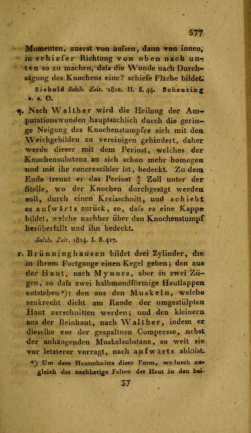 Momenten, zuerst von aufsen, dann von innen,' • in schiefer Richtung von oben nach un-j ten so zu machen, dafs dre Wunde nach Durch* fiägung des Knochens eine? schiefe Fläche bildet*' Sieboid <^alz%. Ztfit. iQi2, IL S. 44. Sclieuiing «. a. O. q. Nach Walther wird die Heilung der Am-» putationswunden hauptsächlich durch die gerin- ge Neigung des Knochenstumpfes sich mit dea Weichgebilden zu vereinigen gehindert, daher werde dieser mit dem Periost, welches der Knochensubstanz an sich schon mehr homogea «nd mit ihr concrescibler ist, bedeckt. Zu dem Ende trennt er das Ptjriost J Zoll unter der Stelle, wo der Knochen durchgesägt werdea soll, durch einen Kreisschnitt, und schiebt es aufwärts zurück, so, dafs es eine Kappe . bildet, welche nachher über den Knochenstumpf herüberfällt und ihn bedeckt, ^ahh, Z&it. 1814. I. S.427. r. Brünn^nghausen bildet drei Zylinder, die in ihrem Forlgange einen Kegel geben 5 den au» der Haut, nach Mynors, aber in zwei Zü- gen, so dafs zwei halbmondförmige Hautlappea entstehen*)? den aus den Muskeln, welche senkrecht dicht am Rande der umgestülpten Haut zerschnitten werden; und den kleinera aus der ßeinhaut, nach Walt her, indem er dieselbe vor der gespaltnen Compresse, nebst <ler anhängenden Muskelsubstanz, so weit sie vor letzterer vorragt, nach aufwärts ablöfst« *) um dem Hautscbnitts diese Form, wo-^urch zu- gleich das nachheri^e Falten der Haut in den bei- %7