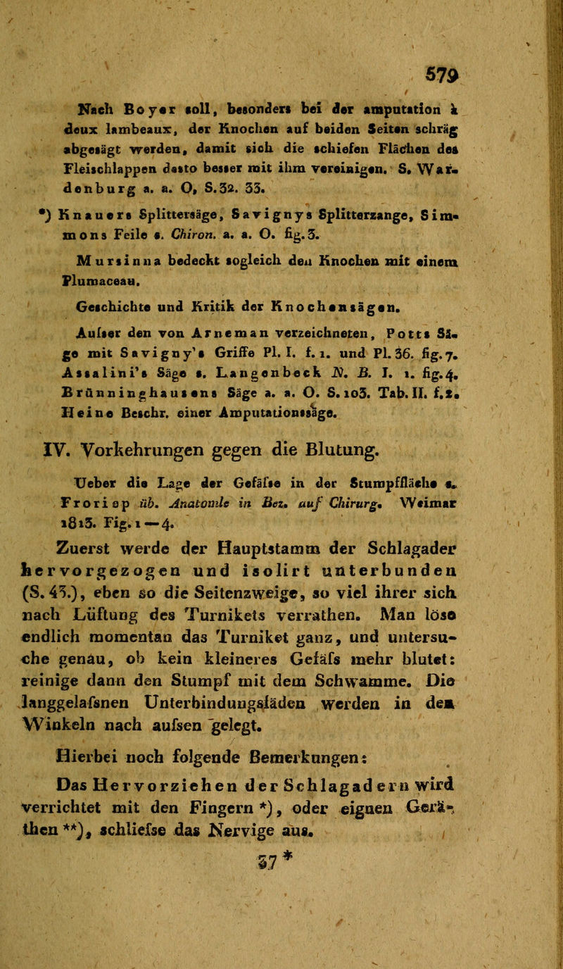 57d Nach Boyar «oll, besonnen bei der ampatation k deux lambeaux:, der Knochen auf beiden Seiten schräg abgesägt werden» damit sich die tchiefen Ftädien deA Fleischiappen dstto bester mit ihm vereinigen. S, War. den bürg a. a. O» S.32. 33. *) Kneuere Splittersäge, Savignys Splitterzange, Sim« mons Feile e. Chiron, a. a. O. fig.3. Martin na bedeckt sogleich den Knochen mit einen» Flumaceau. Geschichte und Kritik der Knochensägen. Aultec den von Arneman verzeichneten, Potts SU ge mit Savigny'e Griffe PI. I. f. i. und Pl.ä6. fig.7. Astallni's Säge •. Langenbeck JV. B. J. 1. fig.4. Branninghausent Säge a. a. O. S. io3. Tab. IL f.S« Heine Beschr. einer Amputationtsage. IV. Vorkehrungen gegen die Blutung. lieber die Lage der Gefäfte in der Stumpffläche §• F r o r i 8 p üb. Anatomie in Bei, auf Chirurg, Weimar 1813. Fig. 1—4. Zuerst werde der Hauptstamm der Schlagader hervorgezogen und isolirt unterbunden (S. 45.), eben &o die Seitenzweige, ao viel ihrer sich nach Lüftung des Turnikets verrathen. Man löso endlich momentaa das Turniket ganz, und untersu-> che genau, ob keiu kleineres Gefäfs mehr blutet: reinige dann den Stumpf mit dem Schwämme. Die ianggelafsnen Unterbinduugslädea werden in dem Winkeln nach aufisen gelegt. Hierbei noch folgende Bemerkungen: Das Hervorziehen der Schlagadern wird verrichtet mit den Fingern *), oder eignen Gei'ä* Ihcn**), «chlielse das Kervige aus« i7*