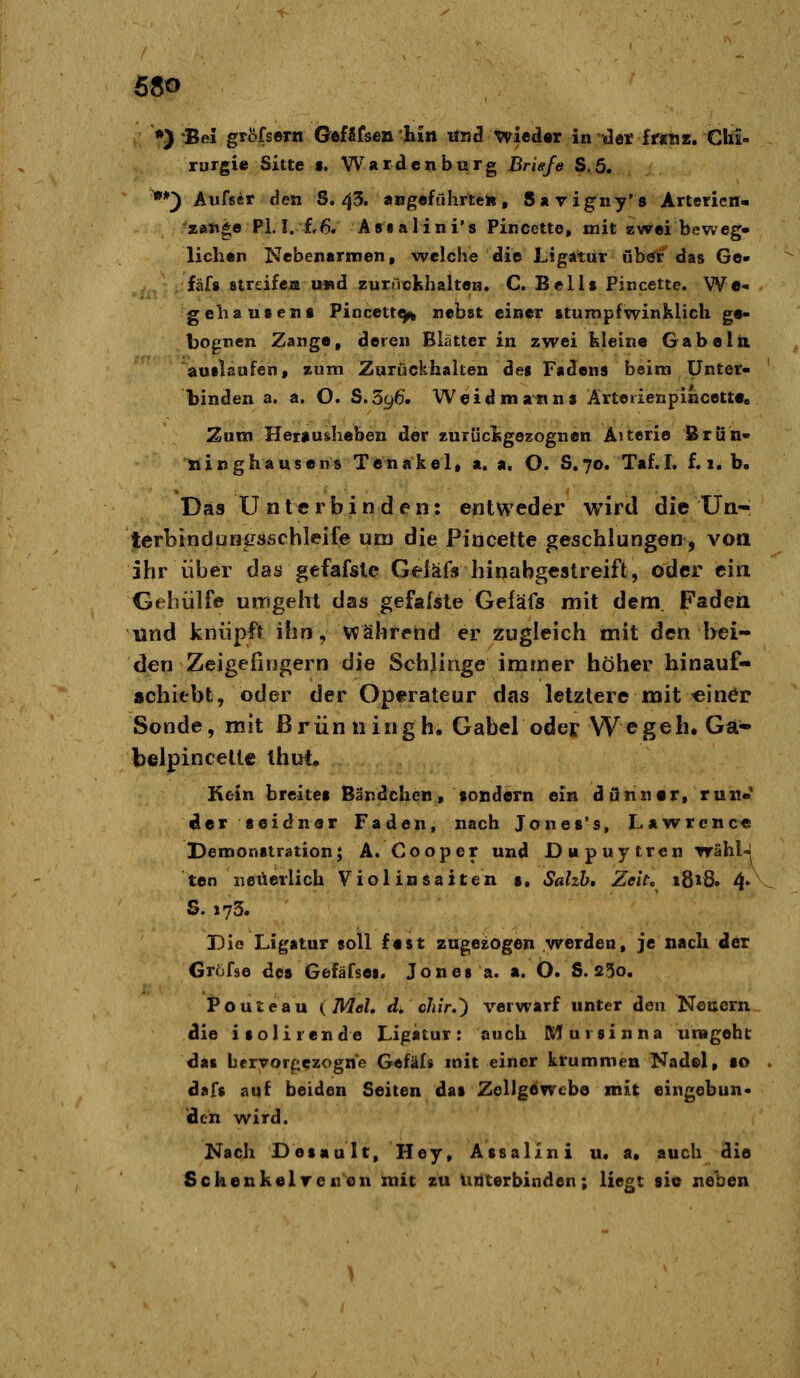 •) Bei gröfsern GefUfsen hin «h3 wieder in Het ItraT, Chi- rurgie Sitte s. Wardenburg Briefe S.5. **) Aufser den S. 43. augeführteh, Sayigny'» ArtefieH« 'zftti*e PL I. f,6. Astalini's Pincette, mit zwei beweg» lichan Nebenarmen, welche die Ligatur uh^i das Go- fäf* streife» u«d zunVckhalteH. C. Bellt Pincette. We- gebau tens Pincett^ nebst einer stumpfwinklich ge- bognen Zange, deren Blatter in zwei kleine Gabelti auflaufen, zum Zurückhalten des Fadens bsira Unter- ' binden a. a. O. S.596. Weidmann» Ärteiienpincette, Zum Herau&heben der zurückgezognen Aiterie ßruh- xiinghausens Tenakel, a. a. O. S.70. Taf.I. f. 1. b. Das ü n t e r b i n d e n: entweder wird die Un- terbindurfiTsschleife um die Pincette geschlungen, von ihr über das gefafsle Geiäfs hinabgestreift, öder eia Gehiilfe umgeht das gefafste Geiäfs mit dem, Faden und knüpft ihn, während er zugleich mit den bei- den Zeigefingern die Schlinge immer höher hinauf- «chiebt, oder der Operateur das letztere mit «iner Sonde, mit ß rün n i«g h. Gabel oder Wegeh. Ga- belpincette ihut. Kein breites Bändclien, sondern ein dann er, rur.« der seidner Faden, nach Jones's, Lawrence Demonstration; A. Cooper und Dupuytren wähl-l ten neuerlich Violinsaiten s. Salzh, Zeitc i8»8. 4' S. 175. Die Ligatur soll fest zugesogen werden, je nach der Gröfse des Gefäfsei. Jones a. a. Ö. S. 25o. Pouteau (Mel, d, chir.') verwarf unter den Neuem die isolirende Ligatur: auch M ursin na urageht das bervorpezogne Gefäl» mit einer krummen Nadel, so . dafs auf beiden Seiten das Zellgewebe mit eingebun- den wird. Nach Desault, Hey, Assalini Ut a. auch die Sckenkelrenen mit zu unterbinden; liegt sie neben