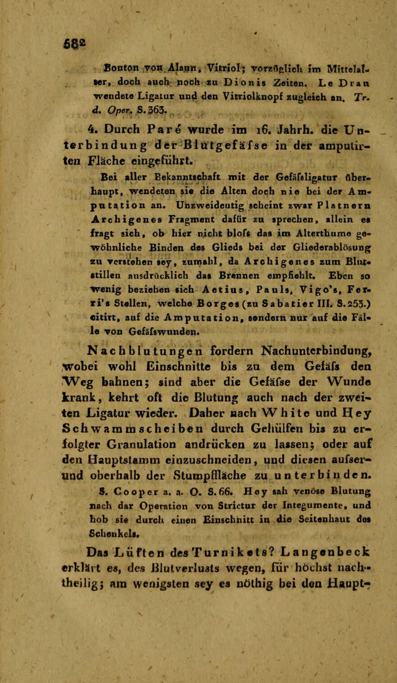 Bouton roH.Ajajiin, Vitriol; vorz{i|»!icTi im Mittelal- ter, doch auch noch zu Dionis Zeiten. LeDran wendete Ligatur und den Vitriolknopf zugleich an. Tr, d. Oper. S. 363.. 4. Durch Pare wurde im 16. Jahrh. die Un- terbindung der ßlutgefäfse in der amputir- ten Fläche eingeführt. Bei aller Bekanntschaft mit der Gefäfsligatur über- haupt, wendeten sie die Alten doch nie bei der Am* pntation an. Unzweideutig scheint zwar Platnera Archigenes Fragment dafür zu sprechen, allein ea fragt sich, ob hier nicht blofs das im Alterthume ge- wöhnliche Binden des Glieds bei der Gliederablösung^ zu Tcrstehen sey, Kumahl, da Archigenes zum Blut« «tillen ausdrücklich das Brennen empfiehlt. Eben so wenig beziehen sich Aetius, Pauls, Vigö's, Fer- li's Stellen, welche Borges (zu Sabatier III. S.253.) citirt, auf die Amputation, sondern nur auf die Fäl* le von Gefäfswunden. Nachblutungen fordern Nachunterbindung, Wobei wohl Einschnitte bis zu dem Gefäfs den iWcg bahnen; sind aber die Gefäfse der Wunde krank, kehrt oft die ßlutung auch nach der zwei« ten Ligatur wieder. Daher nach White und Hey Schwammscheiben durch Gehülfen bis zu er- folgter Granulation andrücken zu lassen; oder auf den Hauptstamm einzuschneiden, und diesen aufser- und oberhalb der Stumpflläche zu u n te r bi n de n. S. Cooper a. a. O. S.66. Hey sah venöse Blutung nach dar Operation von Strictur der Integumente, und hob sie durch einen Einschnitt in die Seitenhaut dos Schenkels. Das Lüften des Turnik«t8? Langenbeck erklärt es, des J31ulverlu3ts wegen, für höchst nach- theilig; am wenigsten sey es uöthig bei den Haupt«;