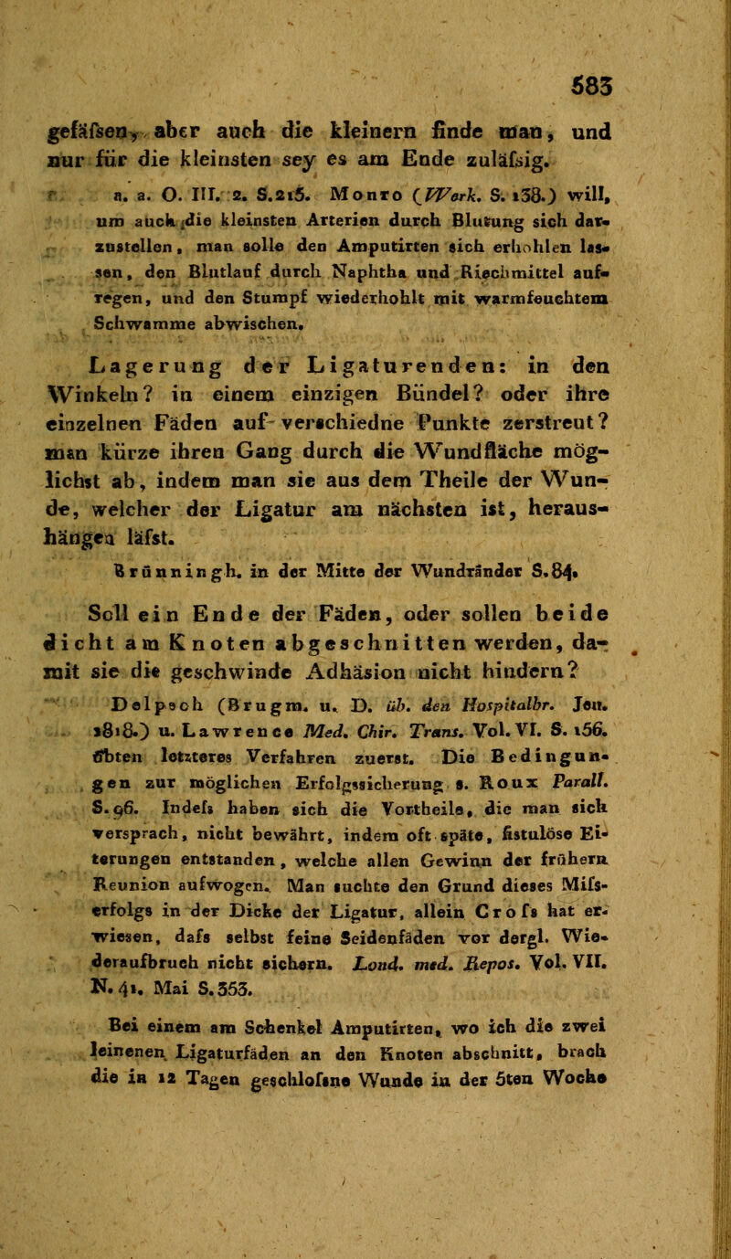 683 gefSfseoy V aber auch die kleinern finde man, und nur für die kleinsten sey es am Ende zuläfeig. r n. a. O. III. 2. S.2i5. Monro (^PFerk, S. i380 will» uro auckidie kleinsten Arterien durch BluKung sich dar« zustellen, man solle den Amputirten sich erhöhten las« 9ttn» den Blutlanf durch Naphtha and^Rlechmittel auf« regen, und den Stumpf wiederhohU mit W9rfnf«uGhtem Schwämme ahwischen. Lagerung der Ligaturenden: in den Winkeln? in einem einzigen Bündel? oder ihre einzelnen Fäden auf-vertchiedne Punkte zerstreut? man kürze ihren Gang durch die Wund fläche mög- lichst ab, indem man sie aus dem Theile der Wun- de, welcher der Ligatur am nächstexi ist, heraus- hängea läfst. Brunningh« in der Mitte der Wundränder S.84* Soll ein Ende der Fäden, oder sollen beide dicht am Knoten abgeschnitten werden, da-r mit sie di« geschwinde Adhäsion nicht hindern? Delpooh (Brugra* u. D. üh. den Hospitalbr, Je«. . »8»8.) u. Lawrence M^d, Chir, Trans, Vo\,VI. S. i56. üfbten letzteres Verfahren zuerst. Die Bedingun- gen zur möglichen Erfolpsiclierung s. Roux Parall. S.q6. Indef» haben sich die Yortheila, die man sich versprach, nicht bewährt, indem oft späte, fistulöse Ei- terungen entstanden, welche allen Gewinn der frühera Reunion aufwogen. Man suchte den Grund dieses Mifs- «rfolgs in der Dicke der Ligatur, allein Crofs hat er- wiesen, dafs selbst feine Seidenfäden vor dergl. Wie« deraufbrueh nicht sichern. Land, mgd. Repos, Yol. VII. N.4i. Mai S.353. Bei einem am Schenkel Amputirten. wo ich die zwei leinenen Ligaturfäden an den Knoten abschnitt, brach die in 12 Tagen gesclüofsne Wtuide iu der 5wa Woch»