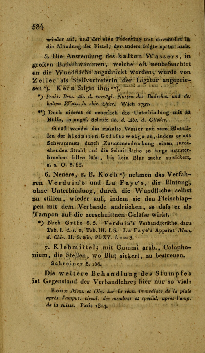 ivieJcr auf, trnd d^er^eine Fa^enrin^ trat uiiv>e*8eTirt'Ift» die Mündung der Fiste-l, der-and^ie folgte spätqt «»cIk 5, Die Anwendung des kalten Wassers, in grofsen ßadschwamnjen, weleher ©R 'ifieubcfeiachtet an die Wund fläche angedrückt V^erden', wurde von Z e 11 e r als StellVertreterin der Ligatur angeprie- sen'^V Cferiilbigte ihm^f:^^'^^  *^ Präkt. Bern. üb. d, vorzägl. Nuttsn des Badschw, und des kalten pj-^ass^ h. clür» \OpeK Wich 1797« . •' •*3 Doclü niäamt ei neuerlich die Unterbindung ncaß wi Hülfe, in ,angöf. Schrift üh. d. Abs. d. Glieder, Grä£ wendet da« eiskalta Wasser nut zum Blntstil* len der kleinsten Gefäfszweige an, indem» er auj Schwammen durch Zusammendrückung einen zurei- chenden Strahl auf die Schnittflache so lange usunter» brechen fallen läfßt, bis kein Blut mehr auisickert^ a. a. O. S.68. €• Neuere, z, ß. Kach *) nehmen das Verfah- ren Verduin'fe und La Faye*s, die Blutung*, ohne Unterbindung, durch Aie Wundfläche selbst »u «tillen, wieder auf, indem sie den Fieischlap« pen mit dem Verbände andrücken, so dafs er al» tTampon auf die zerschniUnen Geiäfse Wirkt. *^ Nach. Gräfe 8.5. Verduin*t Verbandgeräth© dazu Tab. I. f.i. 2. Tab.Ifl. f. 3. La Faye's Apparat Menü d, Chir. II. S»a6o, PLXV. f. i—3. 7. Klebmittel; mit Gummi arab., Colapho* nium, die Stellen, wo Blut sickert, zu bestreuen. Schreiper S. 166. Die weitere Behandlung de« Stumpfes Ist Gegenstand der Verbandlehre5 hier nur so VitI: R o u X JVl'enu et Obs. sur la reun. imntediate de la plaio apres Vamput. cireuL des membres ei special, apres Tmmp. de la cuisse. Pari» 1814. '