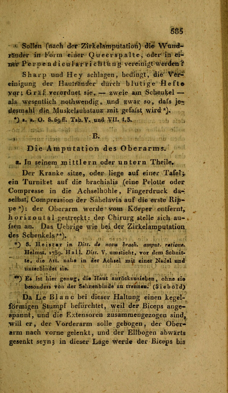 555 • S^olfen Cifach def 2^rkeTainputatioii) die Wnnd- rStoder in h'oiin eiiier Queerspalte, oder in ei- i^r P e r p c n d i € u 1 a r r i c li^ t% li g vereinigt werden ? Sharp und Hey schlagen, bedingt, die' V6i>' einigung der Hauti^Knder durch blutige Öeft«^ yqr; Graf, yerördnet sie, — zweie suxt Schenkel — als^ wesentlich nothwendjg,. und zwar so, dafs je* d^smahl.dift. Muskel^ubstauz mit gefalst wird *}. ^• Die Amputation des Oberarme. «• In seinem Hl i 111 e r n oder untern Theile, Der Kranke sitze, oder liege auf einer Tafel> ein Turniket auf die brachialis (eine Pelotte oder Corapresse in die Achselhöhle, Fingerdruck da* selbst, Compression der Subclavia auf die erste Ri|)- pe*): der Oberarm werde vom Körper entfernt, horizontal ge^Urepkt: dei? Chirurg stelle sich au- , fsen an. Das üebri^e wijB bei der Zirkelataputation des Schenkels?^*)» *') S. Heister in Diss* de nova hraeh. amput. TMtione<y Hclm&t. 1759. Hall, lyiss. Y. umsticht, vor dem Schnit- te, die Alt. »aha in der Achsel xn^t einer KaJel uni ' unterbindet sie. *•) Es ist hier genug, die Haut zurückzuziehen, ohne si» besonders TOn der Sehnenbinde zu trennen« (Siebold]^ Da L e ß i a n c bei dieser Hallung einen jkegcl- förmigen Stumpf befürchtelj weil der ßiceps ange- ispännt, und die Extensoren zusammengezogen sind, •will er, der Vorderarm solle gebogen, der Ober-^ arm nach vorne gelenkt, und der Ellbogen abwärts gesenkt seynj in dieser Lage werde der ßiceps bis