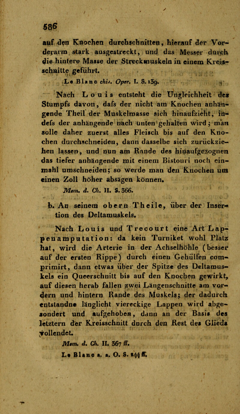 58? aof den Knochen durcbscTinitteQ, hierauf der Vor- derarm stark ausgestreckt, und das Messer duricK die hintere Masse der Streckmuskeln in einem Kreis- schnitte geführt. L« Blanc chu, Oper* h S. iSg. t Nach Louis entsteht die Ungleichheit de« Stumpfs davon, dafs der nicht am Knochen anhäii- gende Theil der Muskelroasse sich hinaufzieht, in- dcfs der anhängende nach Unten gehalten wird 9 man solle daher zuerst alles Fleisch bis auf den Kno- chen durchschneiden, dann dasselbe sich zurückzie- hen lassen, und nun am Kande des hinaufgezognen das tiefer anhängende mit einem Bistouri noch cin- mahl umschneiden; so werde man den Knochen um «inen Zoll höher absägen können. Mem. d. Clu II. S.366. b. An seinem obernT heile, über der Inser- tion des Deltamuskels. Nach Louis und Trecourt eine Art Lap- penamputation: da kein Turniket wohl Platz hat, wird die Arterie in der Achselhöhle (hesser auf der ersten Rippe) durch einen Gehülfen com- primirt, dann etwas über der Spitze des Deltamus- kels ein Queerschnitt bis auf den Knochen gewirkt, auf diesen herab fallen sswei Längenschnitte am vor- 4ern und hintern Rande des Muskel^; der dadurch entstandne länglicht viereckige Lappen wird abge- sondert und aufgehoben, dann an der Basis des letztern der Kreisschuitt durch den Rest des Glieds vollendet. M»m. d, Ch. II. 367 iF. Lt BUno a. «. O. S. 144IT.