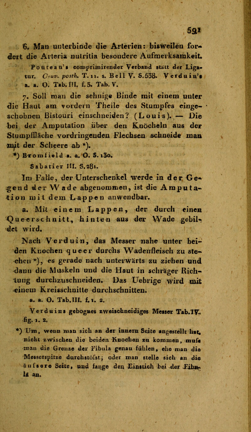 Sflti 6, Man unterbinde die Arterien: bisweilen for«* ^eit die Arteria nutritia besondere Aufmerksamkeit, Pouteaa't comprlniirender Verband statt der Liga« tur. Oruv. postK T. 11. s. B e 11 V. S.638. V crd u in'f a, a. O. T«b.m. f. 3. Tab. V. 7. Soll man die sehnig« Binde mit einem unter die Haut am vordem Theile des Stumpfes eiuge- schobnen Bistouri einschneiden? (Louis). — Die bei der Amputation über den Knöcheln aus der Stumpflläche Yordringeuden Fiechseu ^schneide maa mit der Scheerc ^b *). *) B«omti«ld a. «, O. S. i3o, Sabatiex IiL S.281. Im Falle, der Unterschenkel werde in der. Ge-> f €nd der W ade abgenommen, ist die Amputa*- 'tion mit dem Lappen anwendbar. a. Mit einem Lappen, der durch einen Quecrschnitt^ hinten aus d^* Wade gebil* dct wird, Nadh Verduin, das Messer nahe unter bei- den Knochen queer durclis Wadenfleisch zu ste- chen *), es gerade uacii unterwärts zu ziehen und dann die Muskeln und die Haut in schräger Rich- tung durchzuschneiden. Das üebrige wird mit einem Kreisschnilte durchsclinitten. ». a. O. Tab.lIL £.1. 2. Verduins gebognes zweischneidiges Messer Tab.lV^« fig. I. 2. •) Um, wenn man sicli an der innern Seite angestellt h«i^ nickt zwischen die beiden Knochen zu kommen, mufa man die Grenze der Fibula genau fühlen» ehe man die Messerspitze darchstöfst; oder man stelle sich an die aufs er© Seite, und fange den Einstich hm ^er JFihii« U ano