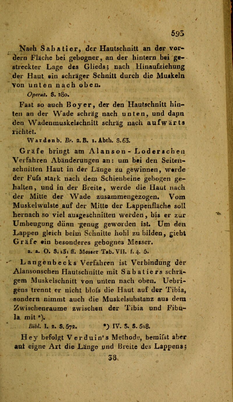 695 Nach Sab aller, der Hautschnitt an der vor- dem Fläche bei gebogner, an der hinlern bei ge- streckter Lage des Glieds; nach Hinaufziehung der Haut ein schräger Schnitt durch die Muskeln Von Unten nach oben» Operat, S. 260. Fast so auch Boy er, der den Hautschnitt hin- ten an der Wade schräg nach unten, und dann den Wadenmuskclschnltt schräg nach aufwärts richtet. War den b. Br. 2.B, i.Abth. S.63. Gräfe bringt am Alanson - Loderseheu Verfahren Abänderungen an: um bei den Seiten- schnitten Haut in der Länge zu gewinnen, werde der Fufs stark nach dem Schienbeine gebogen ge- halten , und in der Breite, werde die Haut nach der Mitte der Wade zusammengezogen. Vom Muskel Wulste auf der Mitte der Lappenfläche soll hernach so viel ausgeschnitten werden, bis er zur LTmbeugung dünn genug geworden ist. Um den Lappen gleich beim Schnitte hohl zu bilden, giebt Gräfe ein besonderes gebognes Messer. a. a. O. S.i3iff. Mesier Tab.ViL f. 4. ö. Langenbecks Verfahren ist Verbindung der Alansonschen Hautschnilte mit Sabatiers schrä- gem Muskelschnitt von unten nach oben. Uobri- gens trennt er nicht blofs die Haut auf der Tibia, sondern nimmt auch die Muskelsubstanz aus dem Zwischenräume zwischen der Tibia und Fibu- la mit *). BibL I. 2. S.572. •> IV. 5. S. 5i8. Hey befolgt Verduin*s Methode, beraifst aber aut eigne Art die Länge und Breite des Läppens f 38