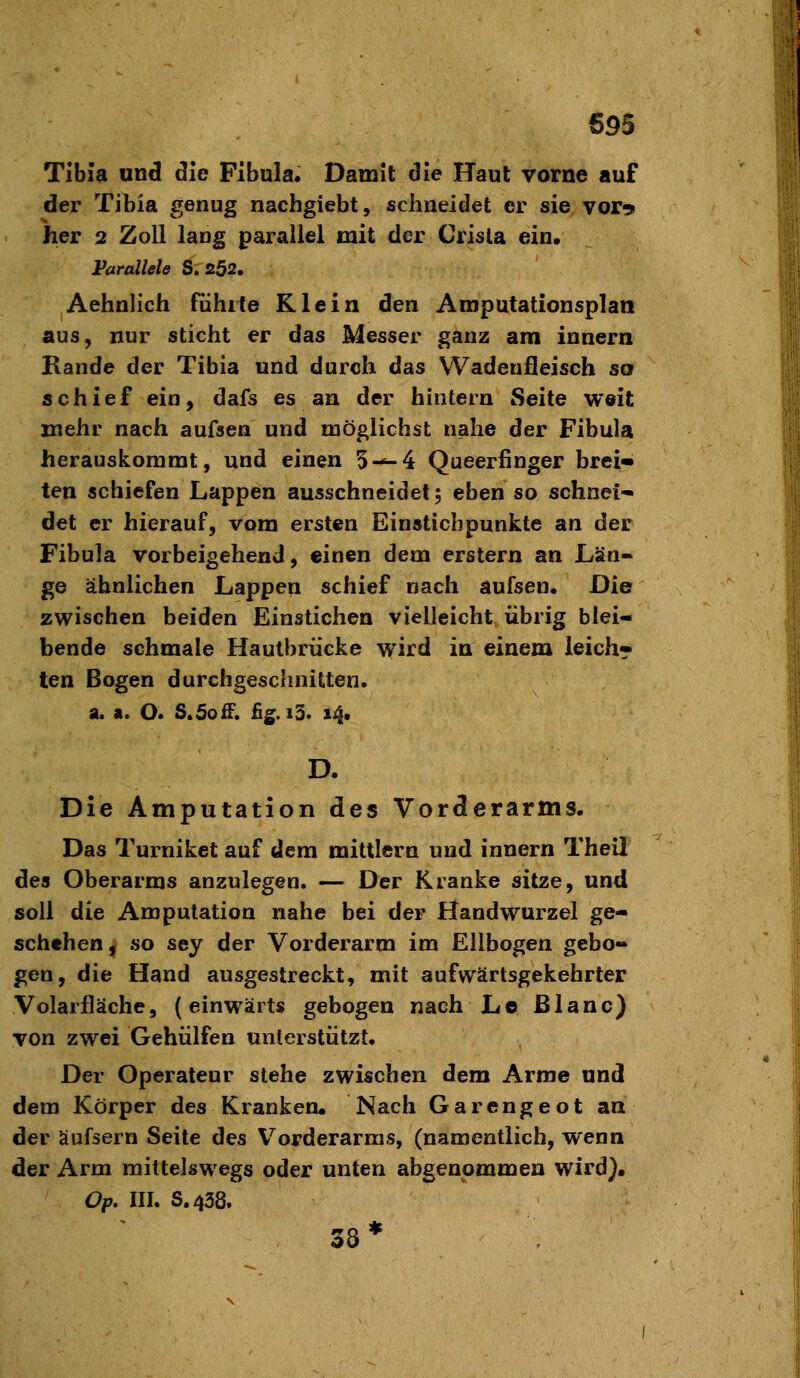 695 Tibi» und die Fibula, Damit die Haut vorne auf der Tibia genug nachgiebt, schneidet er sie vor^ her 2 Zoll lang parallel mit der Crisla ein. Parallele S. 252. Aehnlich führte Klein den Amputationsplan aus, nur sticht er das Messer ganz am innern Bande der Tibia und durch das Wadeufleisch so schief ein, dafs es an der hintern Seite weit mehr nach aufsen und möglichst nahe der Fibula herauskommt, und einen 5-=-4 Queerfinger brci« ten schiefen Lappen ausschneidet; eben so schnei* det er hierauf, vom ersten Einstich punkte an der Fibula vorbeigehend, einen dem erstem an Län- ge ähnlichen Lappen schief nach aufsen. Die zwischen beiden Einstichen vielleicht übrig blei- bende schmale Hautbrücke wird in einem leich» ten Bogen durchgeschnitten. a. a. O. S.SofF. fig.i3. 14. Die Amputation des Vorderarms. Das Turnikct auf dem mittlem und innern Theii des Oberarms anzulegen. — Der Kranke sitze, und soll die Amputation nahe bei der Handwurzel ge- schehen ^ so sey der Vorderarm im Ellbogen gebo- gen, die Hand ausgestreckt, mit aufwärtsgekehrter Volarfläche, (einwärts gebogen nach Lo Blanc) von zwei Gehülfen unterstützt. Der Operateur stehe zwischen dem Arme und dem Körper des Kranken. Nach Garengeot an der äufsern Seite des V^orderarms, (namentlich, wenn der Arm mittelswegs oder unten abgenommen wird). Op. III. S.438. 38*