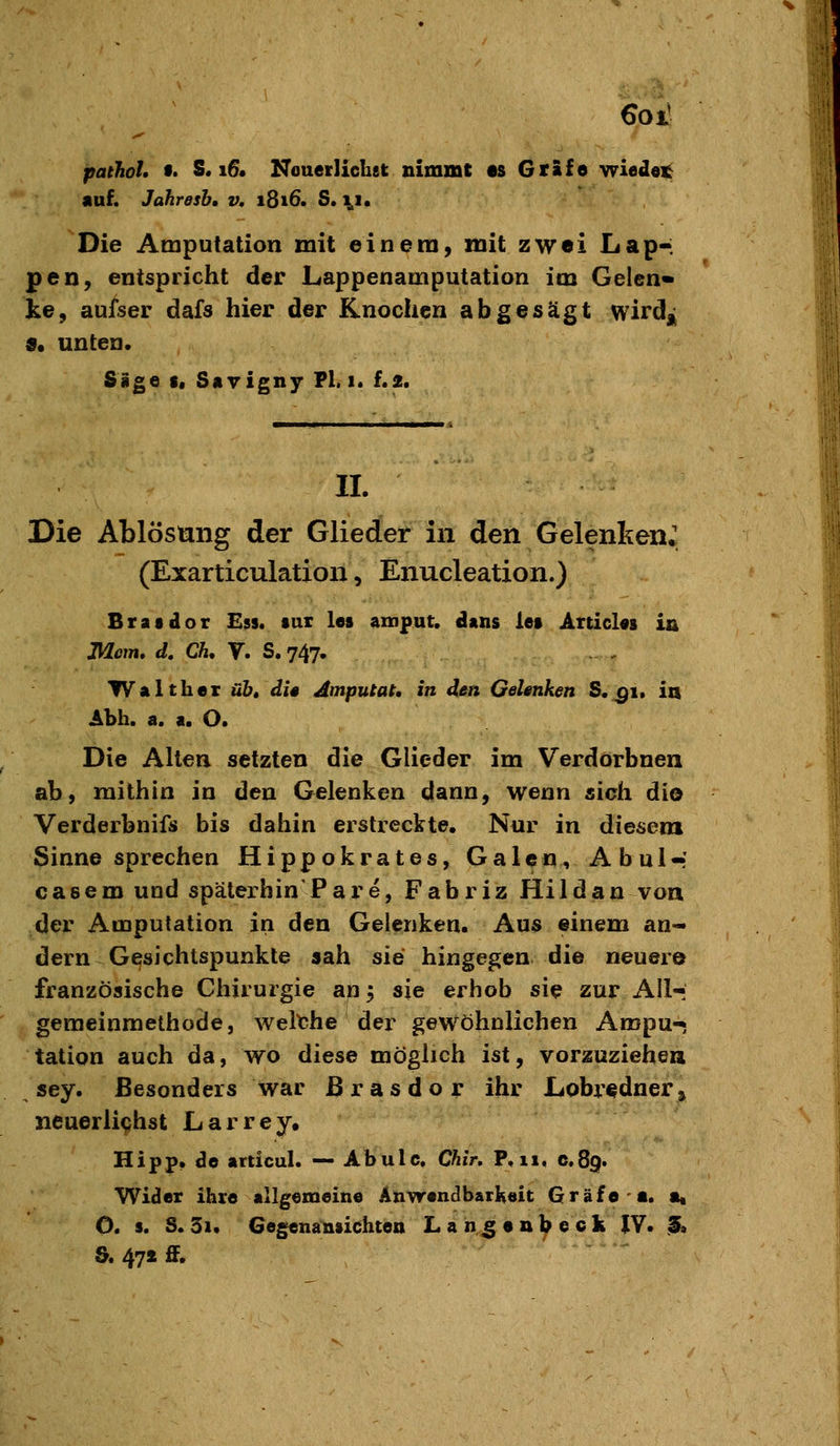 6oiJ pathol, f. 8. i6« Nouerlichet nimmt es Gräfo wiedei^ «uf. Jahresb, v, 1816. S. \i. Die Amputation mit einem, mit zwei Lap*: pen, entspricht der Lappenamputation im Gelen* ke, ausser dafs hier der Knochen abgesägt wirdj^ 9« unten. Sige i, Sayignj- Fl. 1. f.2. IL Die Ablösung der Glieder in den Gelenken* (Exarticulation, Enucleation.) Bratdor £9$. tax les aroput. clans iei Articl«8 in Mem, d, Ch, y. S. 747. Walther üb, dU Amputat, in den GeUnken S.^1. in ALh. a. a. O. Die Alten setzten die Glieder im Verdorbnen ab, mithin in den Gelenken dann, wenn sich dio Verderbnifs bis dahin erstreckte. Nur in diesem Sinne sprechen Hippokrates, Galen, Abul-' casem und späterhin'?are, Fabriz Hildan voa der Amputation in den Gelenken. Aus einem an- dern Gesichtspunkte sah sie hingegen die neuere französische Chirurgie an 5 sie erhob sie zur AU- geraeinmethode, welthe der gewöhnlichen Ampu-» tation auch da, wo diese möglich ist, vorzuziehea sey. Besonders war Brasdor ihr Lobrednerj neuerli<;hst Larrey, Hipp, de articul. — Abulc, Chir, P,ii, c.89. Wider ihre allgemeine Anwendbarkeit Gräfe«. «. O. s. S. 3i. Gegenansichten Lah^enl^eck IV. 3, & 47iflF.