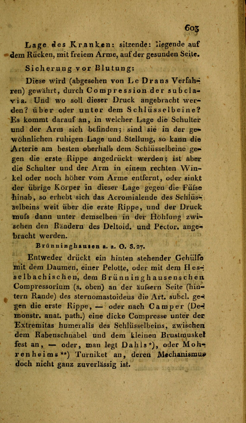 LsLge ies Kranken: sitzende: liegende auf *dem Rücken, mit freiem Arme, auf der gesunden Seile. Siehe rungvorBlutung: Dies« wird (abgesehen von Le Dräns Verfahr ren) gewährt, durch Compression der subcla- via. Und wo soll dieser Druck angebracht wer- den? über oder unter dem Schlüsselbeine? Es kommt darauf an, in welcher Lage die Schulter und der Arm sich befinden 5 sind sie in der ge* wohnlichen ruhigen Lage und Stellung, so kann die Arterie am besten oberhalb dem Schlüsselbeine ge« gen die erste Rippe angedrückt werd«n; ist aber die Schulter und der Arm in einem rechten Win- kel oder noch höher vom Arme entfernt, oder sinkt der übrige Körper in dieser Lage gegen die Füfse hinab, so erhebt sich das Acromialende des Schlüs-» selbeins weit über die erste Rippe, und der Druck mufs dann unter demselben in der Höhlung zwi- schen den Rändern des Deltoid. und Pcctor, ange-^ bracht werden. Brunuinghausen a. a. O. S.27. Entweder drückt ein hinten stehender Gehülfö mit dem Daumen, einer Pelotte, oder mit dem Hes-; selbachisehen, dem ßrünninghausenschen. Compressoriura (s, oben) an der äufeern Seite (hin- ^, lern Rande) des sternomastoideus die Art. subcl. ge-. gen die erste Rippe, — oder nach Camper (DeJ xnonstr. anat. path.) eine dicke Compresse unter dec Extremitas humeralis des Schlüsselbeins, zwischen dem Rabenschnabel und dem kleinen Brustnpiuskel fest an, — oder, man legt Dahls*), oder Moh- renheims**) Turniket an, deren jVl«chanisniU4> doch nicht ganz zuverlässig i&t.