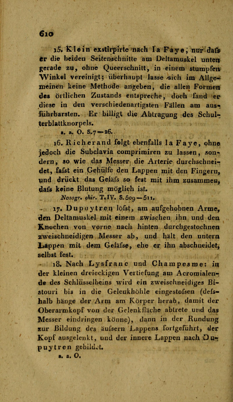 6lQ i5. Klein exstirpirte nach fa Paye; nur daf» er die beiden Seitenscbhitte am Deltamuskel unten gerade zu, ohne Queerschnitt, in einem stumpfen- Winkel vereinigt; überhaupt lasse ^ich im Ällge-^ meinen keine Methode angeben, die allen Formen des örtlichen Zustands entspreche, doch fand er diese in den verschiedenartigsten Fällen am aus* führbarsten. Er billigt die Abtragung des Schul- terblattknorpels. a. ». O. S.7 —26. 16. Rieh er and folgt ebenfalls la Faye, ohne jedoch die Subclavia comprirairen zu lassen, son« dern, so wie das Messer die Arterie durchschnei- det, fafst ein Gehülfe den Lappen mit den Fingern, und drückt das Geläfs so fest mit ihm zusammen, dafs keine ßlutung möglich ist. Nosogr, ehir, T« IV. S. 60g — 511. 17. Dupuytren löfst, am aufgehobnen Arme, den Deltamuskel mit einem zwischen ihn und den Knochen von vorne nach hinten durchgestochnen zweischneidigen Messer ab, und hält den untern liappen mit dem Geläfse, eh^ er ihn abschneidet, selbst fest. 18. Nach Lysfranc und Champesme: in der kleinen dreieckigen Vertiefung am Acroraialen-. de des Schlüsselbeins wird ein zweischneidiges Bi- stouri bis in die Gelenkhöhle eingestofsen (defs- halb hänge der Arm am Körper herab, damit der Oberarmkopf von der Gelenkfläche abtrete und das Messer eindringen könne), dann in der Rundung asur Bildung des äufsern Lappens fortgeführt, der Kopf ausgelenkt, und der innere Lappen nach Du* puytren gebildet. «. a. O,