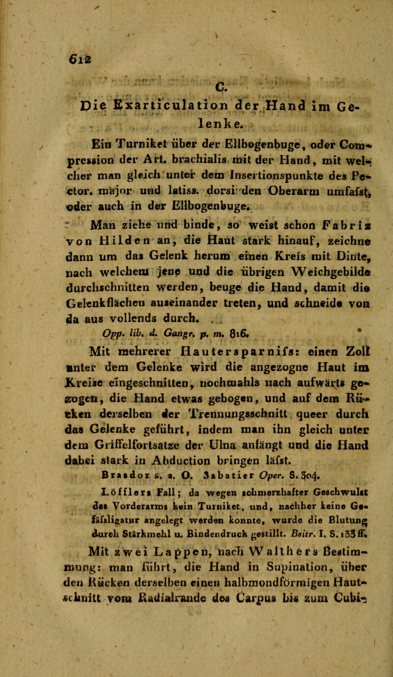 6i^ C. Die Exärticulation der Hand Im Ge- lenlie. Ein Turnikct über der Ellbogenbuge, oder Con3« prcssion der Art. brachialis mit der Hand, mit wel-; eher man gleich untek* dem Inscrtionspunkte des Pe- ct or. major und latiss. dorsi'dea Oberarm umfafs^, oder auch in der Elibogenbuge« Man ziehe und binde, so weist schon Fabriz von Hilden an) die Haut stark hinauf, zeichne dann um das Gelenk herum einen Kreis mit Dinte, nach welchem jen^ und die übrigen Wcichgebilde durchschnitten werden, beuge die Hand, damit dio Gelenk flächen auseinander treten, und schneide voa da aus vollends durch. . OfJp* lih, d. Gtmgr, p, m, 8i6» * Mit mehrerer Hautersparnifs: einen Zol! «ntei* dem Gelenke wird die angezogne Haut im Kreise eingeschnitten, uochoiahls nach aufwärts ge» zogen, die Hand etwas gebogen, und auf dem Rü- tken derselben der Trennungsscbnitt queer durch das Gelenke geführt, indem man ihn gleich unter dem GrilFelfortsatze der Ulna anfängt und die Hand dabei stark in Abduction bringen läfst. Birntdor s, a. O. 5abaticr Oper» S. 3o4. Löffielt Fall; da wegen tclixuershafter GeschwuliC ^e» VorderaTiDs lieia Tuiniket, und, nachher keine G«« läfsligat.ur angelegt vrerden konnte, wurde die Blutung durch Stärkmehl u. Bindendruck gestillt. Beitr, I. S.iSSff« Mit zwei Lappen, taach Wallhers ßestim» snuDg: man führt, die Hand in Supination, über den Kücken derselben einen halbmondförmigen Haut- «chuiit vom Eadialrandc des Carpus bi« zum Cubi-^