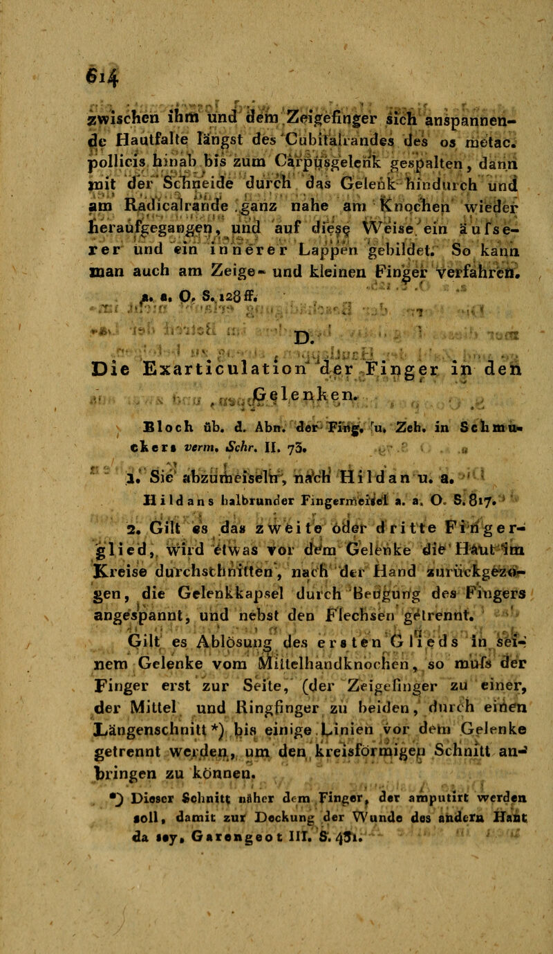 #i4 Zwischen ihm und ä^l»;Zeigefinger si^h' anspannen- de Hautfalte lä'ngst des'Cübiialiandes des os riietaci pollicis hinat» bis zum Carpi/sgelcrik gespalten, dariii |nit der'Schneide durch das Gelenk hindurch und am R^dicalrande ^^anz nahe am Knqclien' wi'ddfe]^ heraufgegangen, nhä auf dfe|§ Weise.^ein äusse- rer und ein innerer Lappen gebild^^^^ So kann xnan auch am Zeige- und kleinen Finder verfahrÄ . Ä..a.p, S.i28ff. i.-..- .(. . .s D. '^«« Die Exarticulation d^r Finger iiideii Bloch üb. d. Äbm dor^TFMfjg», Tu» Zeh. in SclimiiN cKert wrm, ^cÄr. II. 73, iJ Sie ahzüifaefsyitf, iii?ch Hildan n. a. ' '^ H i l d a n s halbrunder Fingenfiei^tfl a. a. O. S* 817. * 2, Gilt «8 da« z\^fcite öBöt- d^ritte Fifiger- glicd,, Wild ^(was vor d^m G'elMke dife^'H^litlm Kreise durchsthnitten', nach dti Hand aurückgezöif- gen, die Gelenkkapsel durch'Beugung des Fingers angespannt, und hebst den Flechsen gV^lrennt. Qilt es Ablpsuns des ersten Glieds in äeir nero Gelenke vom Miltelhandknochen, so m'ü^s der Finger erst zur Seite, (der Zeigefinger zu einer, der Mittel und Ringfinger zii beiden, durch eiiien Xiängenschnitt*)J[}i8 einige.Linien vor dem Gelenke getrennt wci\(Jen., um den kreisförmigen Schnitt an-^ bringen zu können. •^ Dieser Sohniu näher dem Finger^ der anoputirt werden toll« damit zur Deckung der Wunde des andern HaAt; da ley» Garengeot IM. &. 45i.