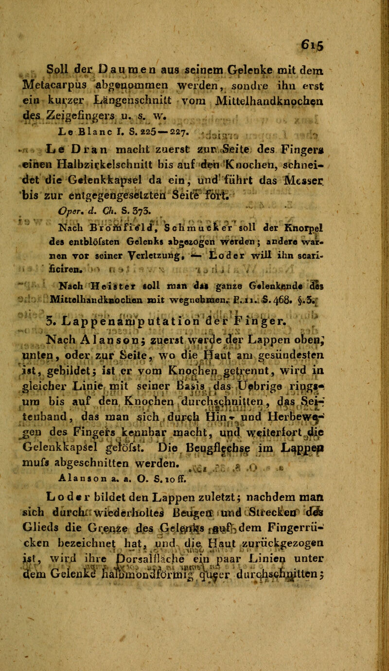 Soll der Daumen aus seinem Gelenke mit dem Metacarpus abgeapmraen werden, sondre ihn erst ein kui:zer JLrängenschnitt vom Mittelhandknoch^a des Zeigefingers u. s- w. LeBlanc I. S. 225 — 227. ..., ^ „,,. Le Dran macht zuerst 2nn.rSjeite des Finger« einen Halbzickelschnitt bis auf 'den 'Knochen, sehnei- det die Gelenkkapsel da ein, und-führt das Messer, bis zur entgegengesölzteh Seit^r fört; Oper, d, Ch, S. 373. Nach Brbibrfi'e*ldi, Schmucker soll der Knorpel des entblöfsten Gelenits abgozogon werden; acclere war« nen rot seiner Yerletzung, «i- lioder will ihn scari- ificiren. • ■• «^ -> ^^ ■ - ■•. 'i .j il j . . \ Nach Heister soll man da ganze Gtlenkende dSs Mittelhandknöchen mit wegnehmen.: C:,ii.^S. 466* §.3.[ 5. L a p p e n im p u t a t i o li'd erb F in ig e r. ' Nach Alansonj zuerst w«r3e der Lappen oben; unteny oder zur Seite, wo die^Haut ?m gesündesten ist, gebildet5 ist er vom Knpcfien getrennt, wird in gleicher Linie, mit seiner ßa^is . das <Ü9bri^e rinffs-i um bis auf den, Knochen durchsqlini^ten, d^s SeJ^' tcnband, das man sich,du^ch Hin-r und HerBew^-' gen des Fingers kejinhar macht, upd w^iterfort.j^e Gelenkkapsel ^etöfit.' Öie, Beugflgehsj^ im L^ppj^ mufs abgeschnitten werden. , 2,. Alanson a. a. O. S.ioff. L o d • r bildet den Lappen zuletzt; nachdem man sich dürchir wiederholtes ßeiigetr iUtld'Streckea dÄ Glieds die Greynze dp3 (jclgri^s ffiu^f^dem Fingerrü- cken bezeichnet hat, und- d\^ Haut zurückgezogen ist, wird ihre Dorsalilache ei^n paar Linien unter dem Gelenke haTßmbndfbrmT|-''4l^er dur^^^^