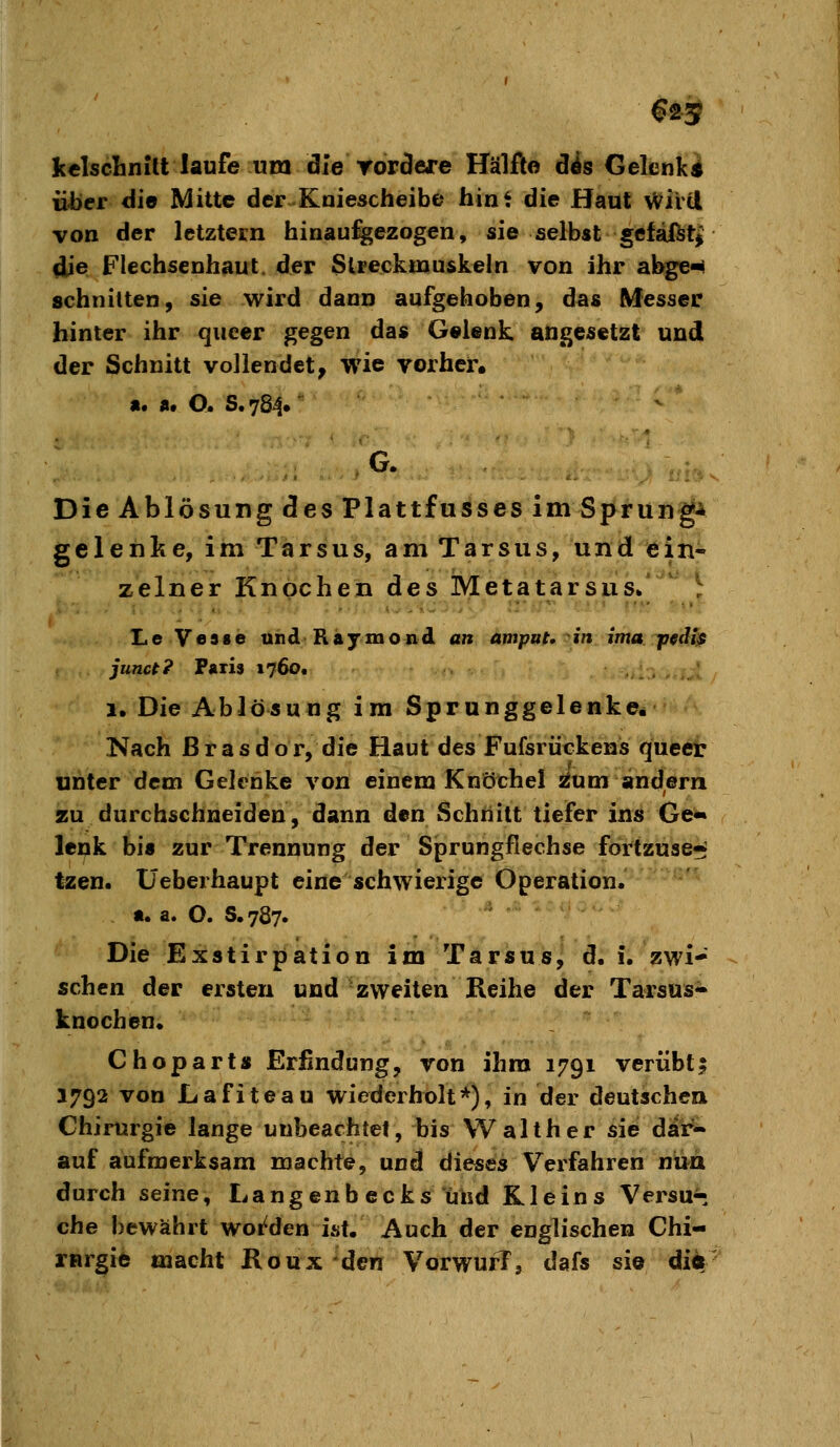 €25 kclscliniU laufe um die rordere Hälfte dis Gelenk« üJbcr die Mitte der Kaiescheibe hint die Haut \Vivcl von der letztetn hinau%ezogen, sie selbst §efaftt| die Flechsenhaut, der Streckmuskeln von ihr abge-^ schnitten, sie wird dann aufgehoben, das Messer hinter ihr queer gegen das Gelenk angesetzt und der Schnitt vollendet, wie vorher. «• «• O. S. 784. G. Die Ablösung des Plattfusses im Sprung* geleiilse, im Tarsus, am Tarsus, und ein- zelner Knochen des Metatarsus. LeVesse uhdRajmoiid an ampnt, oin ima pediß junu? Pari» 1760t !• Die Ablösung im Sprunggelenke. Nach ßrasdor, die Haut des Fufsrückens queer unter dem Gelenke von einem Knöchel ^um andern zu durchschneiden, dann den Schnitt tiefer ins Ge« lenk bis zur Trennung der Sprungflechse fortzuse* tzen. Üeberhaupt eine schwierige Operation. «. a. O. S.787. Die Exstirpation im Tarsus, d. i. zwi- schen der ersten und zweiten Reihe der Tarsus- knochen* Choparts Erfindung, von ihm 1791 veriibti 1792 von Lafiteau wiederholt*), in der deutschen Chirurgie lange unbeachtet, bis Walther sie dli^^ auf aufmei-ksam machte, und dieses Verfahren nttd durch seine, Langenb ecks und Kleins Versüß che bewährt woi^den ist. Auch der englischen Chi- r«rgie macht Roux den VorwurT, dafs sie diflr