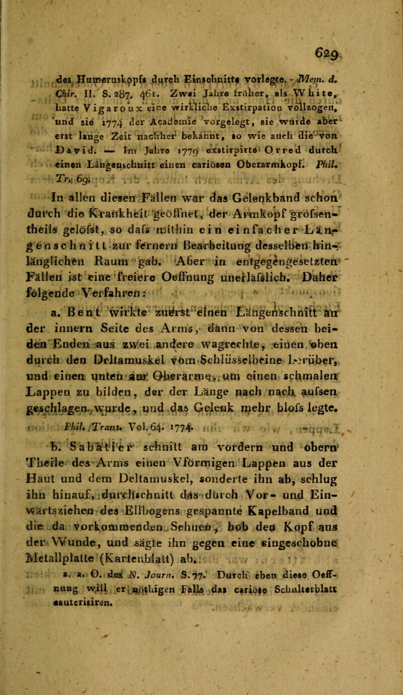 €2g des, Hn^Mruskopfi dqrcli Einiohnittf vorle^e.^'Mein. d, Chir. II. S. 2Ö7. 461. Zwei Jahre früher, als White, hatte Vigaro'ux eine vrirkliclie Ex»tirpation vollzogen, 'und sie 1774 der Acadeinie vorgelegt, sie warde abier*- erst lange Zeit nachher bekannt, «o wie auch die'^voit David. — Im Jahre 1770 6X»tirpirte'O rred durch' einen Längeukchnitt einen cariöfon Oberarmkopf. PbiU In «lllen diesen'Fällen war das Gelenkband schon durch die K'ratikheit geöffnet, der AiMiikopf gröfsen^ theils gelöfst, so dafs raithin ein ei n fach er La nf^' g e n s c h n i 11 zur fernem Bea-rbeitung desselbteri hin-' länglichen Raum gab. Aber in entgegengesetzten*' Fällen i^t eine freiere Oeffnung unerläßlich. Dah^r folgende Verfahren: »m..,, .; a. Bent wirkte zui^rit^'ölneb JEJängeiischnitt litt der innern Seite des Arms, dann von des^seh bei» den Enden aus zwei .andere wagreehte, einen^bea durch den Deltamuskel vom Schlüsselbeine L^^rüber, und einen unten aot* QiierarfnQ:?.woi einen scbmalea Lappen zu bilden, der der Länge nach nach, aufsen g€schlagen,;^Wfurdc, und das Gelenk mehr blofs legte« Phih/Trans, Vol. 64. 1774. «qqsvl, h. Säb¥t4'er sehnitt am vordem und öbera^ Tberie des Arms einen Vförmigen Lappen aus der Haut und dem Deltauiuskei, sonderte ihn ab, schlug ihn hinauf, idurelUchnitt dsäS'dUrch Vor- und Ein- wärtsziehen des Ellbogens gespannte Kapelband und die da, vorkommenden...Sehnen, hob dep Kopf aus der Wunde, und sägte ihn gegen eine eingcschobne: Metallplalte (Kartenblalt) ab^ior: i.iv/ .. a. a. O. djeal N. Journ, S.77*' ©«rcK eben die»e Oeif- ;; naog wjl^, ;er|jijiqthigen FälLs das cariöte Schalterblatt •auterisirsn.