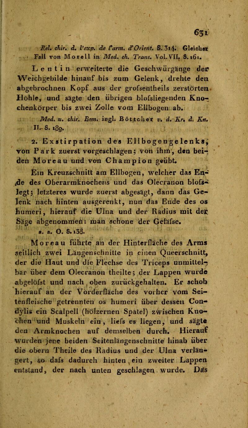 Hei, chir, d. l'exp, de tarm, dOrient. S. 3i4» Gleich« Fall von Morell in Med. eh. Trans, Vol. VII. S. »6i. L e n t i n erweiterte die Geschwürgänge der Weichgebiide hinauf bis zuqi Gelenk, drehte den abgebrochnen Kopf aus der grofsenlheils zerstörten. Höhle, und sägte dtn übrigen blofsliegenden Kno« chenkörper bis zwei 2k)lle vom Ellbogen ab. Med. u, chir. ^^m. ingl. Bö|;itcUer v, d. Kr» d. Kn, Il-S. i8g. 2, Exstirpation des Ellbogengelenks^ von Park zuerst vorgeschlagen; von ihm, den bei- den Moreau und vcn Champion g«übt. Ein Kreuzschnitt am Ellbogen, welcher das En- iide des Oberarmknocheris und das Olecranon blofs^ Jegt5 letzteres wurde zuerst abgesägt, dann das Ge- lenk nach hinten ausgerenkt, nun das Ende des os humeri, hierauf die ülna und der Radius mit dct Säge abgenommen: man schone der Getäfse. a. a. O. S. i38. Moreau führte an der Hinterfläche des Arms seitlich zwei Längenschnitte in einen Qiieerschnitt, der die Haut und die t'lechse des Triceps unmittel-; bar über dem Olecranon theilte; der Lappen wurde abgelöfst und nach ^ oben zurückgehalten. Er achoh hierauf an der Vörderfläche des vorher vom Sei- lenfleische getrennten os humeri über dessen Con- dylis ein Sealpeil (hölzernen Spatel) zwischen Kno- chen und Muskeln ein, li«efs es liegen, und sägte den Armknochen auf demselben durch. Hierauf wurden jene beiden Seitenlängenschnitte hinab über üie obern Theiie des Radius und der Ülna verlän- gert, so dafs dadurch hinten, ein zweiter Lappen entstand, der nach unten geschlagen wurde. Das