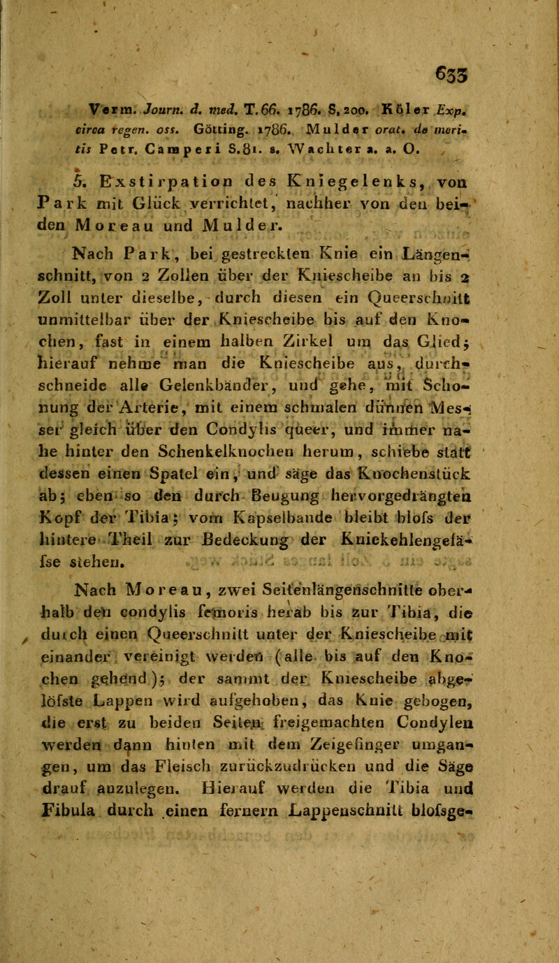 635 Vetra.Journ, ä, med, T.66, 1786. S,200. KQler £xp. circa regen, oss. Götting. 17Ö6. Mulder orat, de nierim tis Petr. Canipeii S.8i> «• Wächter a. a. O. 5. Bxstirpation des Kniegelenks, von Park mit Glück verrichtet, nachher von den beir^' den Moreau und Mulder. Nach Park, bei gestreckten Knie ein Längenr schnitt, von 2 Zollen über der Kniescheibe an bis 2 Zoll unter dieselbe, durch diesen ein Queerschuilt unmitteibar über der Kniescheibe bis auf den Kno- chen, fast in einem halben Zakel um das Gliedf hierauf nehme man die Kniescheibe aus,, dui^h-i schneide all« Gelenkbänder, und gehe, mit Scho- nung der Arterie, mit einem schmälen dütineri Mes-i ser gleich übrer den Condylis queer, und imrtie^r nä- he hinter den Schenkelknochen herum, schiteb© stdtx dessen einen Spatel ein, und- s'd§e das Kuochenstück ab5 eben''SO den durch Beugung henvorgedrängteii Kopf der Tibia; vom Kapselbande bleibt blofs der hintere Theil zur Bedeckung der Kniekehlengelä«*^ Ise stehen, I;>i4]el &:>: n^ Nach Moreau, zwei Seit'enlängerischnitte ober- halb de*i condylis fetnoris herab bis Zur Tibia, die duich einen Queerschnilt unter der Kniescheibe mit einander; vereinigt werdefj (alle, bis .auf den Kno- chen gabelnd); der samnit der Kniescheibe ^bge- iöfste Lappen wird aufgehoben, das Knie gebogen, die erst zu beiden Seiteja,: freigemachten Condylen werden d^nn hinten mit dem Zeigefinger umgan- gen, um das Fleisch zurückzudrücken und ilie Säge drauf anzulegen. Hierauf werden die Tibia und Fibula durch einen fernem Lappeuschnilfc blofsge-