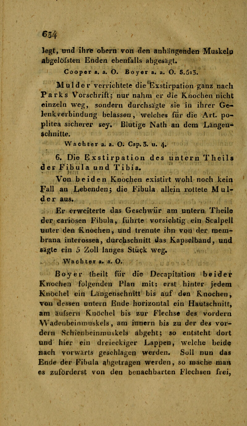 €34 legt, lind ihi*fe öbern von den anhängenden Muskelp abgelöfsten Enden ebenfalls abgesägt. Cooper a. a. O. Boyer a. a. O. S.5i3. Mulder verrichtete die^Exstirpation ganz nach Parks Vorschrift; nur nahm er die Knochen nicht einzeln weg, sondern durchsägte sie in ihrer Ge- lenk v^erbindung belassen, weiches für die Art. po- plitea sicherer sey. Blutige Nath an dem Längen- Schnitte. Wächter a. a. O^ Cap. 3. u, 4. 6. Die Exstirpation des untern Theils der Fibula und Tibia. Von beiden Knochen existirt wohl noch kein JPall an Lebenden5 die Fibula allein rottete Mul- der aus, . Er erweiterte das Geschwür am untern Theile (der cariösen Fibula, führte vorsichtig ein Scalpell unter den Knochen, und trennte ihn von der mem- brana iuterossea, durchschnitt das Kapselband, und sägte ein 5 Zoll langes Stück weg. W^cbtfir fi, a. O. ßoyer theilt für die Decapitation beider Knochen folgenden Plan mit: erst hinter jedem Knöchel ein Längenschnitt bis auf den Knochen, Von desisen untern Ende horizontal ein Hautschnitt, am äufsern Knöchel bis zur Flechse des vordem Wadenbeinmuskels, am itinern bis zu der de« vor- dem Schienbeinmuskels abgeht; so entsteht dort und hier ein dreieckiger Lappen, welche beide nach vorwärts geschlagen werden. Soll nun das Ende der Fibula ^!)getragen werden, so mache man es zuförderst von lien benachbdrten Flechsen frei.