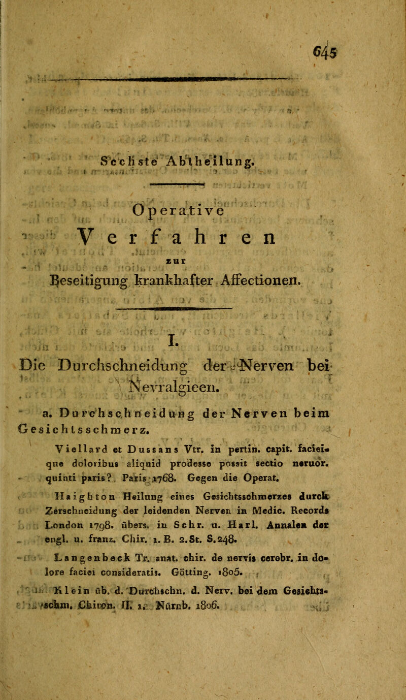 eis ff*tK)rtg-Äb'^h¥tlung. Operative V erfahren -...!'^ ,11.. . xur Beseitigung krankhafter, Affectionen. I. Die Durchschneidung ders-^erven bei Nevralsrieen. a. Du rc'hschneidung der Nerven beim Gesichtsschmerz. Viellard et Dussans Vtr. in p«Ttin. capit. faciei« gue doloiibus aiiquid prodesse possit Sectio neruor. quinti paris?. Paii8;A768. Gegen die Operat, Haigbton Heilung eines Gosichtssohmerzes cturcb Zerschneidung; der leidenden Nerven in Medic. Records London 1798* übers, in Sehr. u. Hall. Annalem der engl. u. franz. Chir. 1. B. 2. St. 8.248« Langenbeck Tr. anat. chir. de nervis cerebr, in do« lore faciei consideratis. Göttin». »8o5. Klein üb. d. Durchschn. d. Nerv, bei dem GeBichts« •schtxi. Ckiwit, ri. i^ Nurnb. 1806.