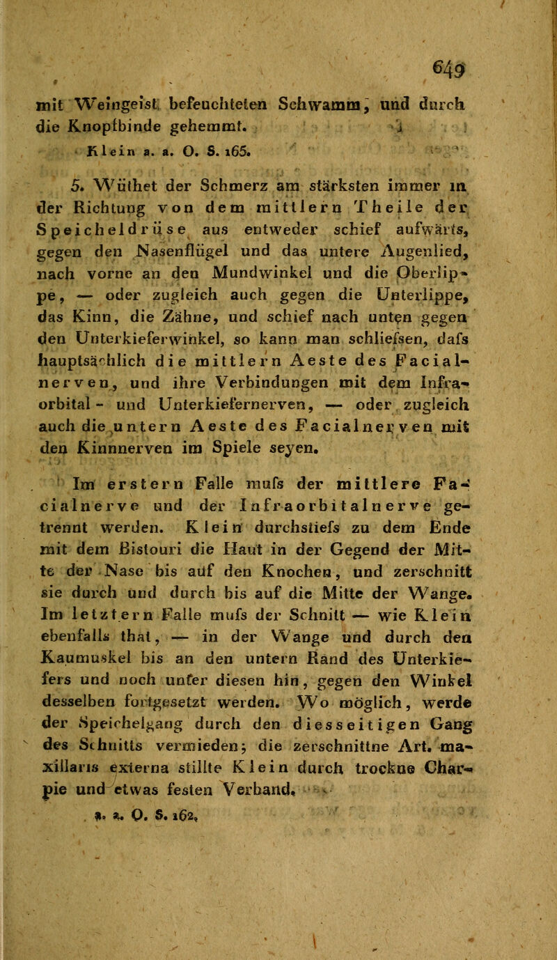 649- mit Weingeist; befeuchteten Schwamm, und durch die Knopf binde gehemmt. j Klein a. a. O. S. i65. 5. Wüthet der Schmerz am stärksten immer in der Richtung von dem mittlem Theile der Speicheldrüse aus entweder schief aufwärts, gegen den Nasenflügel und das untere Augeiiiied, nach vorne an den Mundwinkel und die Oberlip- pe, — oder zugleich auch gegen die Unterlippe, das Kinn, die Zähne, und schief nach unt^n gegen den ünterkieferwiiikel, so kann man schliefsen, dafs hauptsächlich die mittlem Aeste des Facial- nerven, und ihre Verbindungen mit dem Infra- orbital- und Unterkiefernerven, — oder zugleich auch die^untern Aeste des Facialnei; ven mit dea Kinnnerven im Spiele seyen, ' Im erstem Falle mufs der mittlere Fa- cialnerve und der Infraorbitaln er ve ge- trennt werden. Klein durchstiefs zu dem Ende mit dem Bistouri die Haut in der Gegend der Mit- te der Nase bis auf den Knochen, und zerschnitt sie durch und durch bis auf die Mitte der Wange- Im letztem Faiie mufs der Schnitt — wie Klein ebenfalls that, — in der Wange und durch dea Kaumuskel bis an den untern Rand des Unterkie- fers und noch unter diesen hin, gegen den Winkel desselben fortgesetzt wei den. Wo möglich, werde der iSpeirheigaog durch den diesseitigen Gang des Schnitts vermieden j die zerschnittne Art. ma- xiilaris externa stillte Klein durch trockne Char«* pie und etwas festen Verband« -