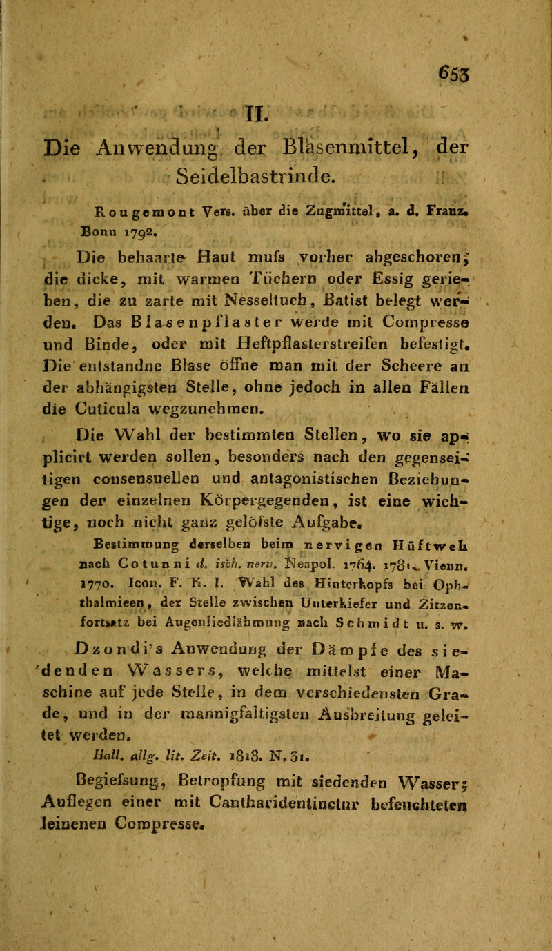 6S5 IL Die Anwendung der Brasenmittel, der Seidelbastrinde. Rougemont Veis. über die Zagislttel, a. d. Franz« Bonn 1792. Die behaarte- Haut mufs vorher abgeschoren j; die dicke, mit warmea Tüchern oder Essig gerie- ben, die zu zarte mit Nesseituch, Batist belegt wer« den. Das Blasenpflaster werde mit Compresse und Binde, oder mit Heftpflaslerstreifen befestigt. Die entslandne Blase öffne man mit der Scheere an der abhängigsten Stelle, ohne jedoch in allen Fällen die Cuticula wegzunehmen. Die Wahl der bestimmten Stellen, wo sie ap« plicirt werden sollen, besonders nach den gegensei-: tigen consensuelien und antagonistischen Beziehun- gen der einzelnen Körpergegenden, ist eine wich- tige, noch nicht gans gelofste Aufgabe. Bestimmung derselben beim nervigen Hüftweh nach Cotunniti isch. nerv, Keapol. 1764. 178U. Vienn, 1770. Icon. F. K. I. Wahl des Hinterkopfs bei Oph- tbalmieen, der Stelle zwischen Unterkiefer und Zitzen- fort»«tz bei Äugeniiedlähmiing nach Schmidt ii. s. w. Dzondi's Anwendung der Dämpfe des sie- denden Wassers, welche mittelst einer Ma- schine auf jede Steile, in dem verschiedensten Gra- de, und in der mannigfaltigsten Ausbreitung gelei- tet werden, üall. allg, lit. Zelt. 1818. N. 5i. Begiefsung, ßetropfung mit siedenden Wasser5 Auflegen einer mit Cantharidenlinctur befeiichtelca .leinenen Compresse.