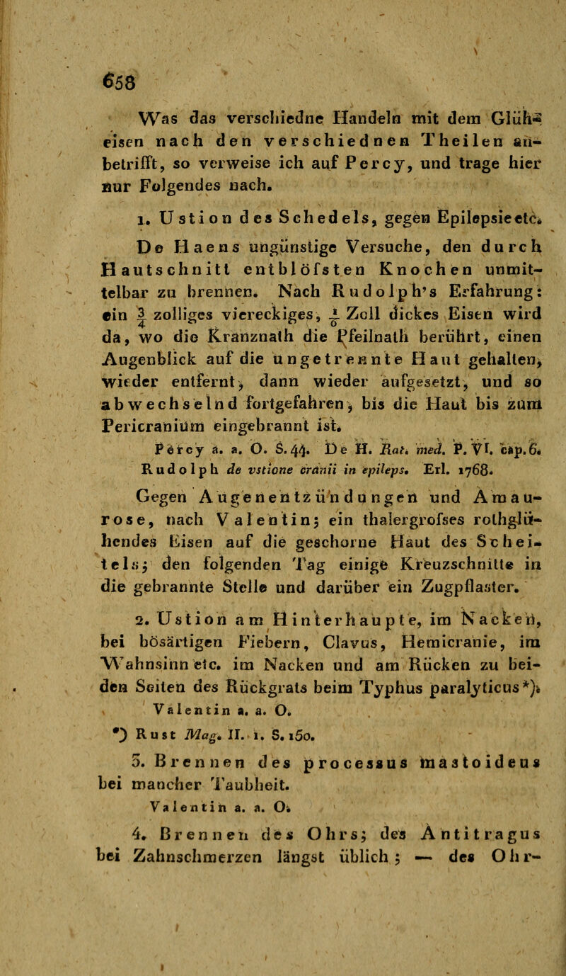 Was clas verscliiedne Handeln mit dem Glüh^ eisen nach den verschiednen Theilen an- betrifft, so verweise ich auf Percy, und trage hier »ur Folgendes nach. 1, Ü s t i o n d e s S c h ed e 1 s, gegevi Epilepsieelc* De Haens ungünstige Versuche, den durch Hautschnitt entblöfsten Knochen unmit- telbar zu brennen. Nach Rudolph's Erfahrung: ein 3 zolliges viereckiges, ^ Zoll dickes Eisen wird da, wo die Kranznath die ^feilnalh berührt, einen Augenblick auf die ungetrennte Haut gehalten^ wieder entfernt> dann wieder aufgesetzt, und so abwechselnd fortgefahren ^ bis die Haut bis zunt Pericraniüm eingebrannt ist* j?etcy a. a. O. S.44. De H. Rat^ med, P/fU CÄp.fe* Rudolph de vstione örünii in epileps, Erl. 1768« Gegen A u g e n eh tz ii h d u n g e rt und Ä ra a u- rose, nach Valentin; ein thalergrofses rothglü- hendes Eisen auf die geschorne Haut des Seh ei- tel« 5 den folgenden Tag einige Kreuzschnitt« in die gebrannte Stelle und darüber ein Zugpflaster. 2. Ustion am Hin'terhaupte, im Nacken, bei bösartigen Fiebern, Clavus, Hemicranie, im Wahnsinn etc. im Nacken und am Rücken zu bei- den Seiten des Rückgrats beim Typhus paralyticus*)-. Valentin a. a. O. •;) R u 81 Mag, II. 1, S. i5o. D.Brennen des proceaaüd toiäatoideus bei mancher 'i'aubheit. Valentin a. a. O; 4. Brennen des Ohrs; des Antitragus bei Zahnschmerzen längst üblich 5 — de« Ohr-