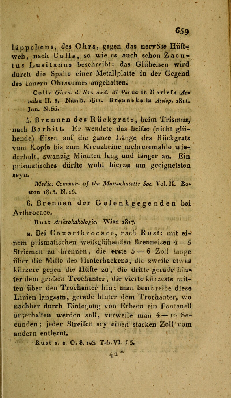 läppelienÄ, de« Ohrs, gegen das nervöse HüfH weh, nach Co IIa, so wie es auch schon Zacu<^ tus Lusitanus beschreibt: das Glüheisen wird durch die Spalte einer Metallplatte in der Gegend des Innern Ohrsaumes angehalten* Co Ha Giofn. d. Soc» med. di Parma in Ha rieft An» nalen IL S* Nürnb. 1811* Brennek« in Asclep, 181». Jun. N.55. 5. Brennen des Rückgrats, beim Trismu«; nach ßarbitt. Er wendete das heifse (nicht glü- hende) Eisen auf die ganze Länge des Rückgrats von) Kopfe bis zum Kreuzbeine raehreremahle wie« derholtj zwanzig Minuten lang und länger an. Eia prismatisches dürfte Wohl hierzu am geeignetsteri seyn« Medice Commun. of tho Massachusetts Soc. Vol. II, Bo* iton 18 i 3. N. i5. 6. Brennen der Gelenk gegenden bei Arlhröcace. KüSt Jrthrökatiölo^iet Wien 1817. a. Bei Coxarlhröcace, nacfi Rustt mit ei- nem prismatischen weifsglülienden Brenneisen 4 — 5 Striemen zu brennen, die erste 5 — 6 Zoll large über die Miüe des Binterbackens, 6ie zweite etwas kürzere gegen die Hüfte zu, die dritte gerade liin* ier dem grofsen Trochanter, die vierte kürzeste mit- ten über den Trochanter hin; man beschreibe diese Linien langsam, gerade hinter dem Trochanter, wo nachher durch Einlegung von Erbsen ein FooLanell unlerballeu werden soll, verweile man 4—lo 8e- «Junden 5 jeder Streifen sey einen starken Zoll vom andern entfernt. v RuBt a. a. O. S. ig5. Tab. VI. £.5. 4a *