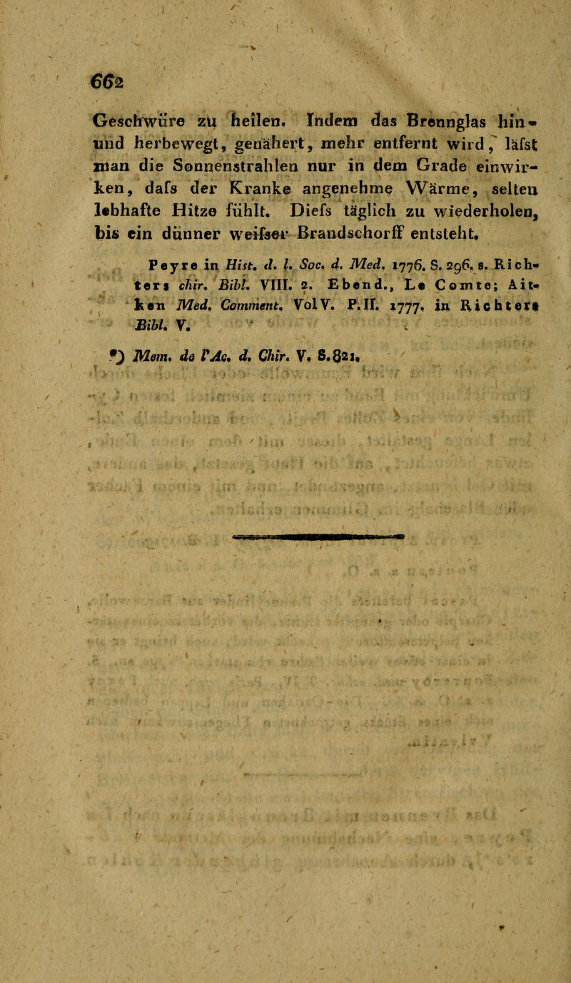 €62 Geschwüre zu heilen. Indem das Brennglas hin» und herbewegl, genähert, mehr entfernt wird, läfst man die Sonnenstrahlen nur in dem Grade einwir- ken, dafs der Kranke angenehme Wärme, selten lebhafte Hitze fühlt. Diefs täglich zu wiederholen, bis ein dünner weifser ßrandschorff entsteht, Peyre in Hist, <L U Soc» d. Med, 1776. S. 296, 8. Rich- ters chir, BibL VIII. 2. Ebend., L« Comte; Ait- ken Med, Comment, VolV. P.II. 1777, in Ricbteri BihU V.