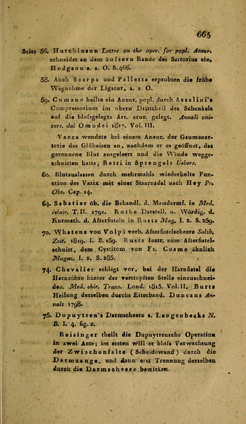 Seite 56» Hutcliinfon ILettre on ehe oper, for popU Aüteur, schneidet an dem äulseru Rande dies Saitoriuc eiiif Ilodgson «. a. O. S.46Ö. 58. Auch Scarpa und P a 11 e 11a erprobten die früh« Wegöahme der Ligatur, a. a. O. 5q» C u ro a n o heilte ein Aneiir, popl. ^durch AssalinTt CGEKpressorium im oberri Dritttheil des Schenkels «uf die blofsgelegte Art. crur. gelegt, Annali vni- vers. dal Oraodei iQ\'?, Vol. 111. Vacca wendete bei einem Anear. dar Gaumenar- tetie das Gitlheisen an, nachdem er es geöffnet» das geronnene Blut ausgeleert und die Wände wegge- schnitten harte jB etti in Sprengeis Uehers, 60. Blutauslassen durch tneiirroahls wiederUelte Fun- ction des Varix ni'it «iner Staarnad«! nach Hey Pr« Ohs» Cap. 14, 64. Sabatier üb. die Behandl. d. Mästdarmf. in Med, eelair. T.IU 1791. Kothe Darstell. «. Würdig, d. Kurraeth. d. Afterfisteln in Rusts Mag^ I. 2. S«259» «70. Wbatens von Volpi verb, Afterfistclacheere Sahh, Zeit, 1819. !• S. t5g. Rusts Instr. zum Afterfistel- schnitt, dem Cystitom von Fr. Cosma ähnlich Magaz. I. 2. S.285, 74. Chevalier schlägt vor, bei der Harnfiittl dl« Harnröhre hinter der verstopften Stelle einzuscbnei« deu. Med. ohir. Trans, Lond. i8»5. VoK IT. Burti Heilung derselben durchs Eiterband. Duncans^n- nals »798. 75. Dupuytren's Barmscheere t. Langesibeckt N, B, I. 4. ßg.2. Reisinger theilt die Dupuytrensehe Operatioit in zwei Acte; im ersten will er blof» Verwachsung der Zwischenfalte (Seheide wand) durch die Darmzauge, und Äann etat Trennung derselbe» durch dis Daimsche^f> bevyirkcci.