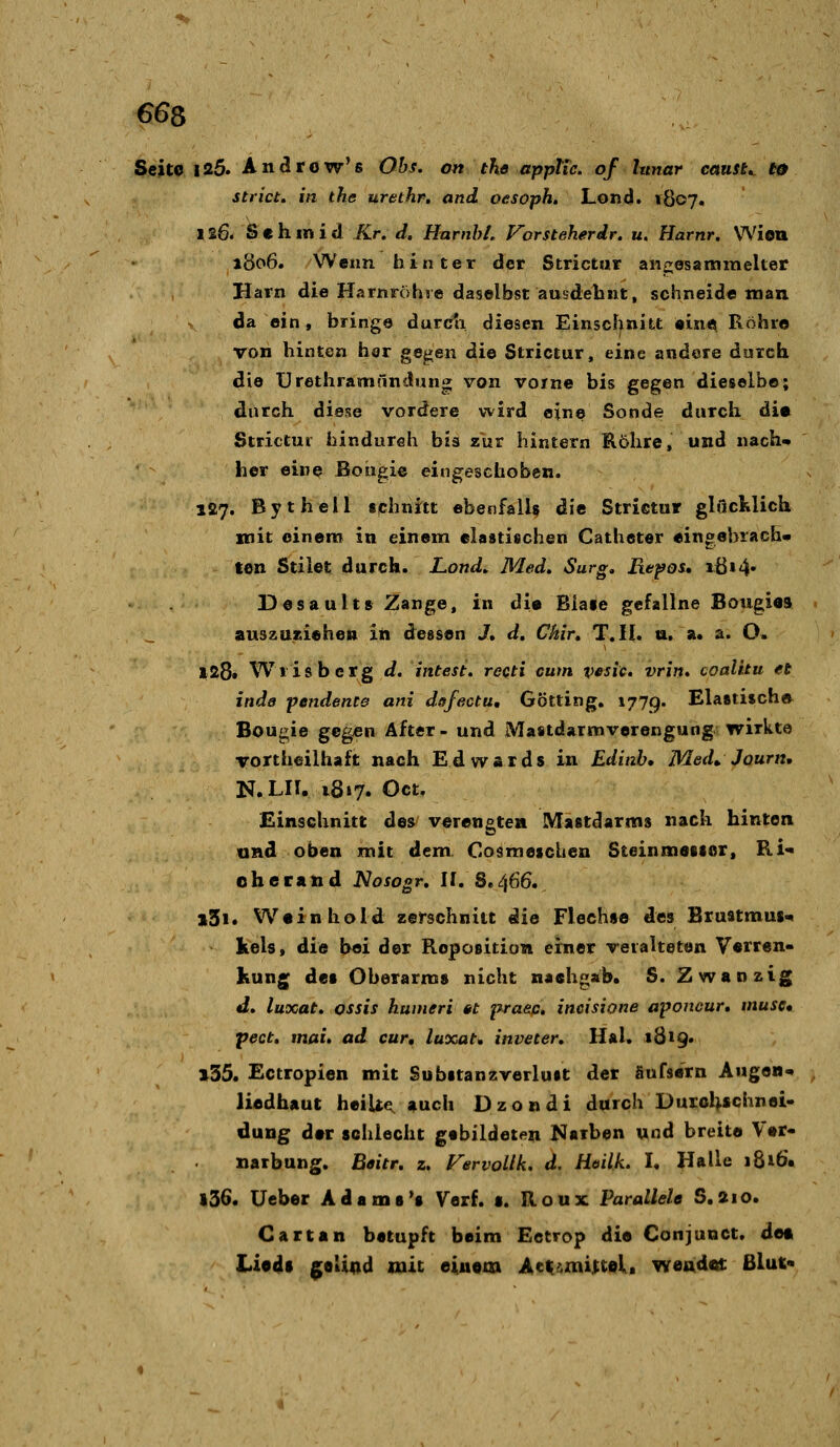 Seite |25. An^row's Obs, ott the apptic. of lunar cotusu t0 strict. in the urethr, and, oesopk. Lond. 1807. 126. Sehinid Kr. d. HarnhL Vorsteherdr. u. Harnr. Wien 1806. Wenn hinter der Strictur aiicosammelter Harn die Harnröhie daselbst ausdehnt, schneide man da ein, bringe durcli diesen Einscfjnitt «ine^ Röhro von hinten har gegen die Strictur, eine andere durch die ürethramändung; von voine bis gegen dieselbe; durch diese vordere wird eine Sonde durch die Strictur hindureh bh zur hintern Rohre, und nach* her eine Boueie eingeschoben. 127. Bythell sphnitt ebenfalls d«e Strictur glficMicU mit einem in einem elastischen Catheter eingebrach- ten Stilet durch. Lond. Med, Surg, Refos, ißi4» Desaults Zange, in di« Bia»e gefallne Bougi«8 auszUKiehen in dessen J, d, Chir, T.il. u. a. a. O. 128» Wiisberg d, intest, recti cum vesic. vrin, coalitu et inda pendente ani dßfectu, Götting. 1779. Ela«ti$ch» Bougie gegen After - und Mastdarmverengung wirkte Tortheilhaft nach Edwards in Edinh, Med». Journ, N.LH. i8»7. Oct, Einschnitt des verengten Mastdarms nach hinten und oben mit dem Cosmescben Steinmeisor, Ri'* oherxnd Nosogr, II. S.466. »3i. Weinhold zerschnitt die Flechse des Brustmus« kels, die b«i der Reposition einer veralteten V«rren- Kung des Oberarms nicht nachgab. S. Zwanzig d, luxat, ossis humeri tt praec. ineisione aponcur, musc» pect, mai, ad cur, luxat* inveter, Hai. 1819* 135. Ectropien mit Substanzverluit der äufsern Augen« liedhaut heilte, auch Dzondi durch Duicl^schnei- düng d»r schiecht gebildetfin Narben und breit« Ver- narbung. Beitr, z, Vervollk, d. Hoilk. h Halle i8i6. 136. üeber Ada ms's Verf. s. Roux Parallele S.210. Cartan betupft beim Ectrop die Conjunct, det Liods |;eUDd mit einem Act^zni:ttel. wend«i: Blut«