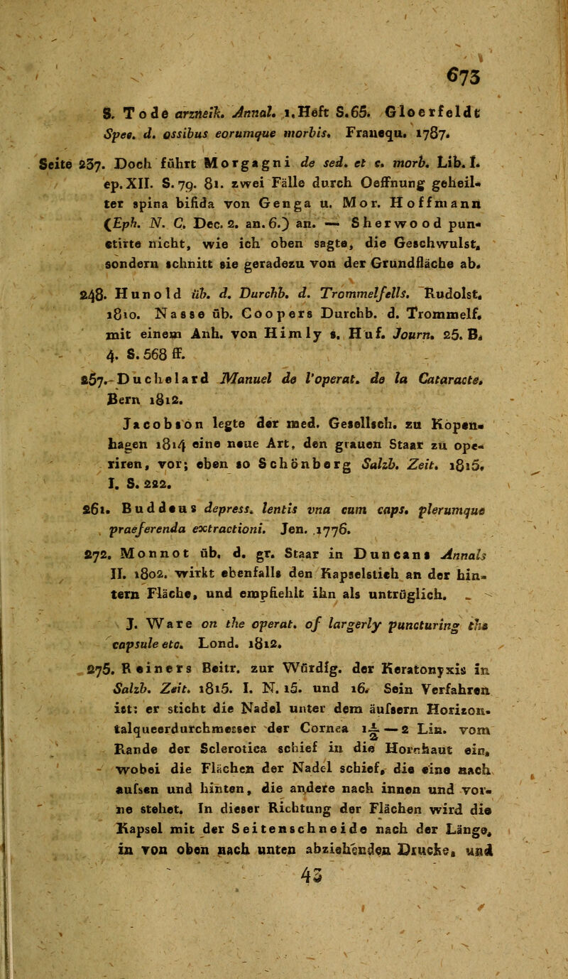 S, Tode arzneih Annal, i,Heft S.65. Gloetfcldt Spee. d. ossibus eorumque ntorbls* Frauequi 1787* Seite 237. Doch führt Morgagni de sed, et c. morh, Lib« L ep.XII. S. 79. 81. zwei Fälle durch OefFnung geheiU ter apina bifida von Genga u. Mor. Hoffmann ^Eph. N. C. Dec. 2, an. 6.) an. — Sherwood pun* ctitte nicht, wie ich oben sagte^ die Geschwulst, sondern schnitt sie geradesu von der Grundfläche ab« 248« Hunold üh, d, Durchb, d. Trommelfells. Rudolst« 1810. Nasse üb. Coopers Durchb. d. Trommelf, mit einem Anh. von Himly s. Huf. Journ, 25. B« 4. S. 568 ff. s57r-Duchelard Manuel de l'operat^ de ta Cataracta» Bern iSi2. Jacobson legte der med. Gesellsch. zu Köpen« hagen i8»4 eine neue Art, den grauen Staat zu ope- xiren, vor; eben so Schönberg Salzh, Zeit» i8i5f I. S. 222. £6i. Buddeus depress^ lentis vna cum caps, plerumque praeferenda extractioni. Jen. .1776. »72. Monnot üb. d. gr. Staar in Duncant Annais II, 1802. -wirkt ebenfalls den Kapselstieh an der hin- tern Fläche, und empfiehlt ihn als untrüglich. > ^ J. Ware cn the operat, of largerly puncturing ths capsuleetc. Lond. i8i2. S75. R«iners Beitr. zur Wördfg. der Keratonyxis in Sahh, Z*it> 1815. I. N. i5. und 16* Sein Verfahren ist: er sticht die Nadel unter dem äufsern Horison* talqueerdurchmcEser der Cornea li—.2 Lin. vom F«.ande der Sclerotica schief in die Hornhaut ein, wobei die Flüchen der Nadel schief, die eine aach «ufüen und hinten, die ax\dere nach innen und vor- ne stehet. In dieser Richtung der Flächen wird dio Kapsel mit der Seitenschneide nach der Länge« in von oben ^acb unten abziehenden Diuche, und 43'