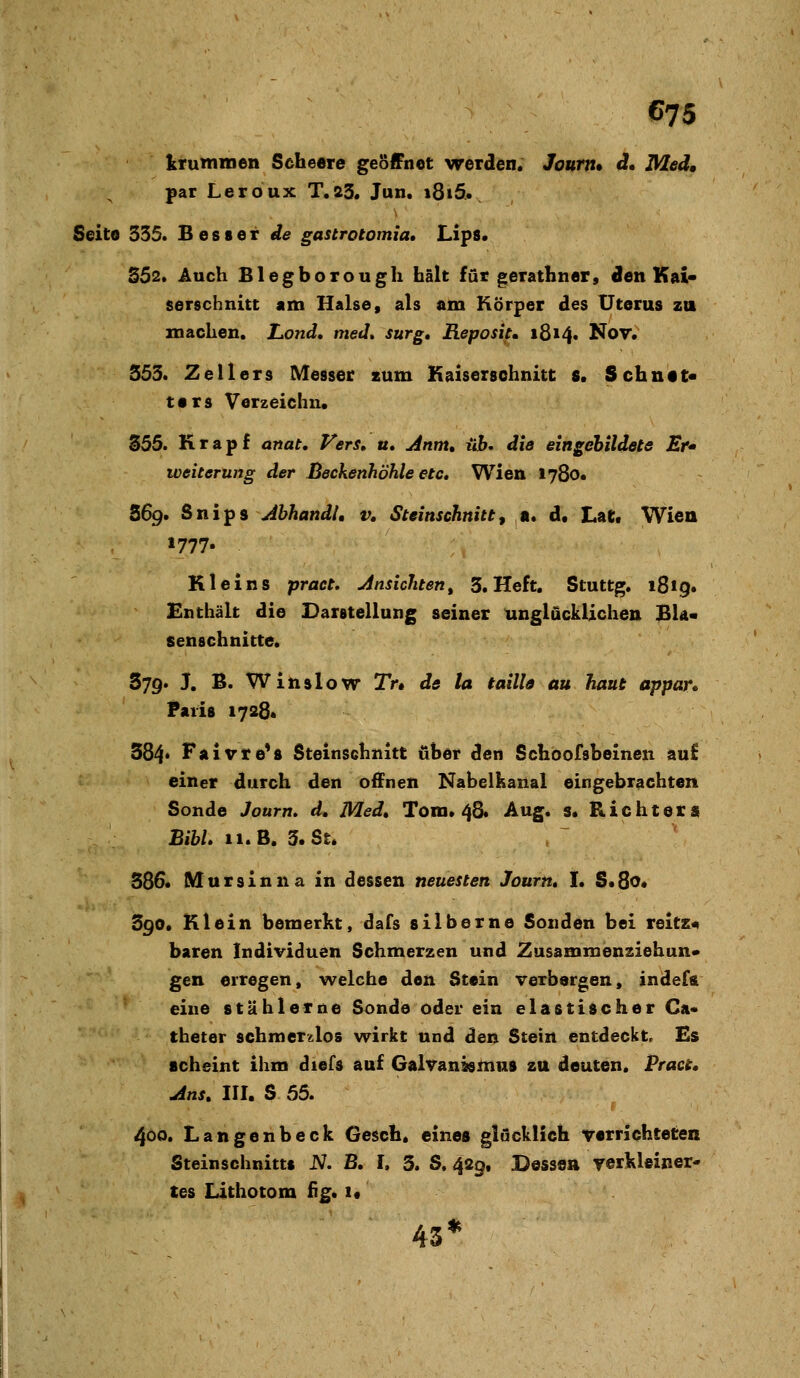 krummen Scheere geöffnet werden. Joum» d. Med, par Leroux T.23. Jun. 1815. Seite 335. Besser de gastrotomia» Lips. S52* Auch Blegborough hält für gerathner, den Kai« serschnitt am Halse, als am Körper des Uterus zu machen. Lond, med» surg, Reposiu 1814. Nov. 353. 2ellers Messer zum Kaiserschnitt s. Schutt« ters Verzeichn. 355. Krapf anat. Fers» u, Anm» üb, die eingebildete Er» Weiterung der Beckenhöhle etc, Wien 1780. S69. S n i p s AhhandU v, Steinschnitt, a. d. Lat« Wien 1777« Kl eins pract. Ansichten, S.Heft, Stuttg. 1819. Enthält die Darstellung seiner unglücklichen BIä- senschnitte. 379. J. B. Winslow Tr» de la taille au haut appar* Paiis 17284 384* Faivte*s Steinschnitt über den Schoofsbeinen au£ einer durch den offnen Nabelkanal eingebrachten Sonde Journ, d. Med, Tom. 48« Aug. s. Richters BibL II. B, 3. St. 386. Mursinna in dessen neuesten Journ» I. S«8o« 390. Klein bemerkt, dafs silberne Sonden bei reitz« baren Individuen Schmerzen und Zusammenziehun» gen erregen, welche den Stein verbergen, indefa eine stählerne Sonde oder ein elastischer Ca« theter schmerzlos wirkt und den Stein entdeckt. Es scheint ihm diefs auf Galvanasmus zu deuten. Praci. Ans, III. S 55. 400. Langenbeck Gesch. eines glucklich verrichteten Stein Schnitts iV. B. I. 3. S. 429. Bessea yerkleiner« tes Lithotom fig. i« 43*