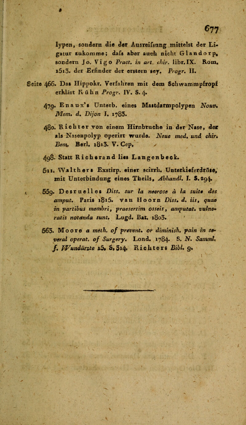 lypen, sondern die Set Ausreifsang mittelst der Li« gatur eukomme; dafs aber ainrh nicht Glandorp« > sondern Jo. Vigo Pract, in art„ ehir. libr.IX. Rom« i5i3. der Erfinder der erstem sey, Progr, IL Seite 466. Dat Hippokr. Verfahren mit dem Schwammpfropf erklärt Kühn Frogr. IV. S. 4. 47g, Enaux^t ünterb. eine» Maitdalinpolypen Nouiu Mem» d, Di Jon L i783. 480. Richter ron einem Hirnbruche in der Nase 1 de« als Nasenpolyp operirt wurde. Neue med» und chir, Benu Berl. i8i3. V. Cep, ^ 498. Statt Rich«rand li«i Langenbeck. 61 !• WaltherI Exstirp. einer scirrh. Unterkieferdräie, mit Unterbindung eines Tbeils» Abhandl, I. $.£94. i 55g* Desruelles Diss. sur la neerose a la suitt des ^ amput. Paris 1815* Vau Hoorn Diss, d, iis, quaa in partibus memhri, praesertim osseiSg amputat, vulne* ratis notanda sunt, Lugd. Bat. i8o3» 665. Moore a meth. of prevent* or ditninish, pain in sa yeral operat, of Surgery, Lond. 1784» S. N, Sammh /. Wundärzte i3»^9 3i4f Richters BihU g»