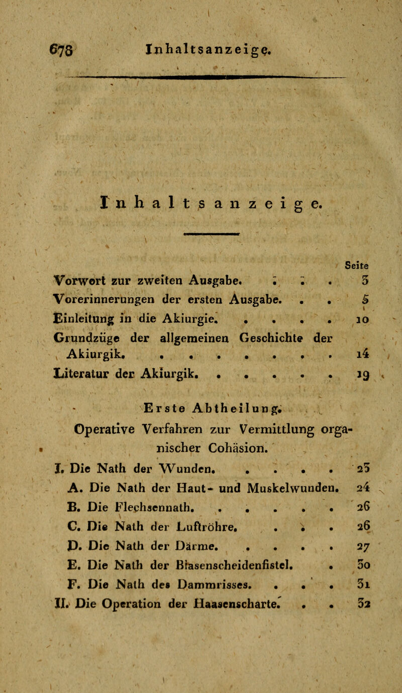 r n h a 1 t s anzeige. Seite Vorwort zur zweiten Ausgabe. l . . 5 Vorerinnerungen der ersten Ausgabe. • . B Einleitung in die Akiurgie. . • • • lo Gfundzüge der allgemeinen Geschichte der Akiurgik« ••••••. i4 Literatur der Akiurgik. • • • • • 19 Erste Abtheilung. Operative Verfahren zur Vermittlung orga- nischer Cohäsion. I, Die Nath der Wunden 25 A. Die Nath der Haut* und Muskelwunden. 24 B. Die Flechsennath. . . . . .26 C. Di« Nath der Luftröhre. . ; . 26 P. Die Nath der Därme. • . • • 27 E. Die Nath der Brasenscheidenfistcl. . 00 F. Die Nath des Dammrisses. • • • 5i II. Die Operation der Haasenscharte. . • 52