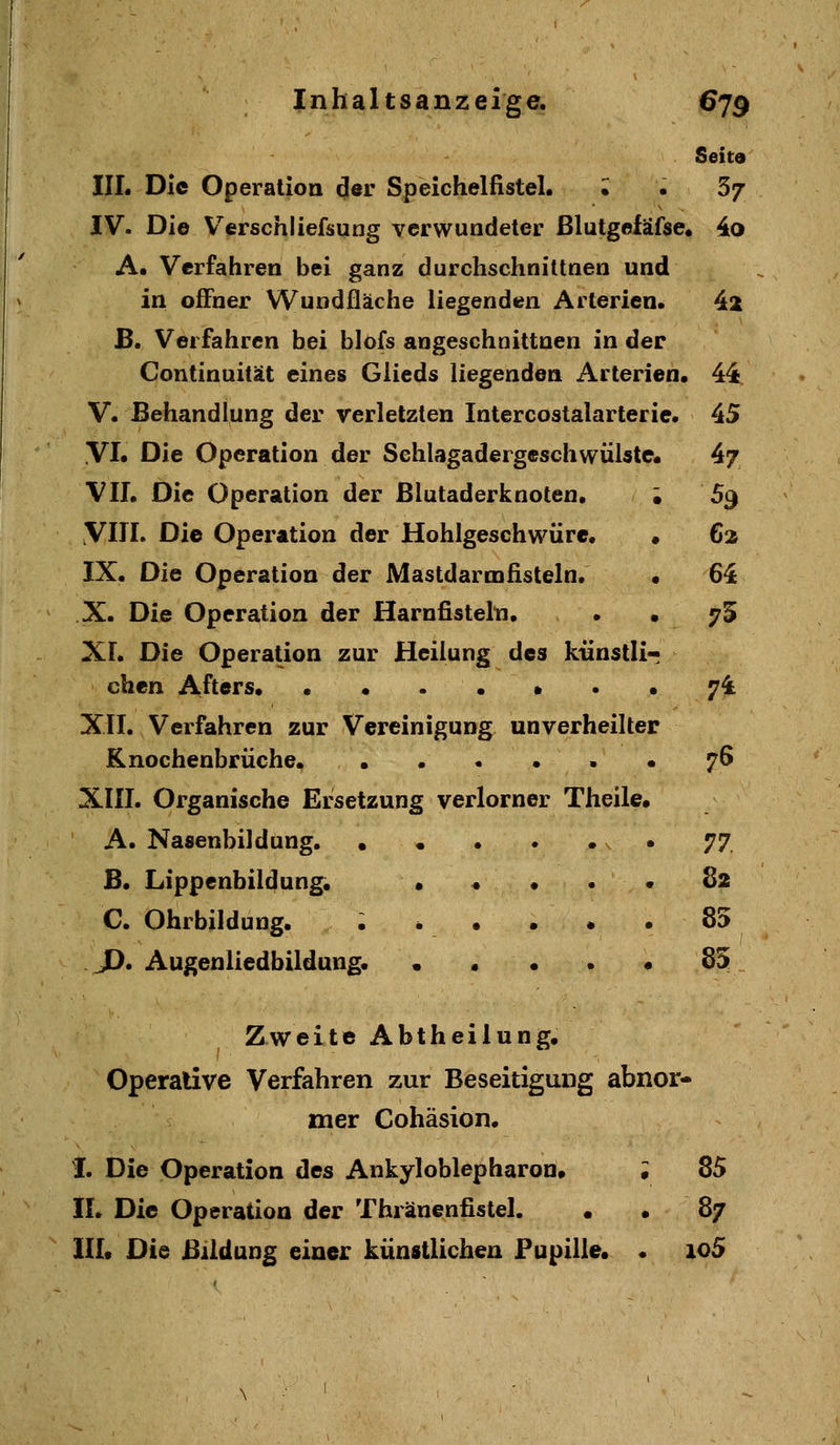 Seita IIL Die Operation ^er Speichelfistel. • . 5j IV. Die V^erschliefsung verwundeter ßlutgefäfse. 4o A. Verfahren bei ganz durchschniltnen und in offner W^uodfläche liegenden Arterien, 4^ B. Verfahren bei blofs angeschnittnen in der Continuität eines Glieds liegenden Arterien« 44 V. Behandlung der verletzten Intercostalarterie. 45 VI» Die Operation der Sehlagadergeschwülste« 4/ VII, Die Operation der Blutaderknoten. ; 59 yill. Die Operation der Hohlgeschwüre. • 62 IX. Die Operation der Mastdarmfisteln. • 64 X. Die Operation der Harnfistelti, . »75 XI. Die Operation zur Heilung des kiinstlir eben Afters # . • 74 XII. Verfahren zur Vereinigung unverheilter Knochenbrüche, ..•..• 76 XIII. Organische Ersetzung verlorner Theile. A. Nasenbildung • ^7, B. Lippenbildung. • « • , • 82 C. Ohrbildung. ...... 85 JD. Augenliedbildung. • . . . • 85 Zweite Abtheilung. Operative Verfahren zur Beseitigung abnor- mer Cohäsion. I. Die Operation des Ankyloblepharon. i 85 IL Die Operation der Thränenfistel. • . 87 III. Die Bildung einer künstlichen Pupille. • io5