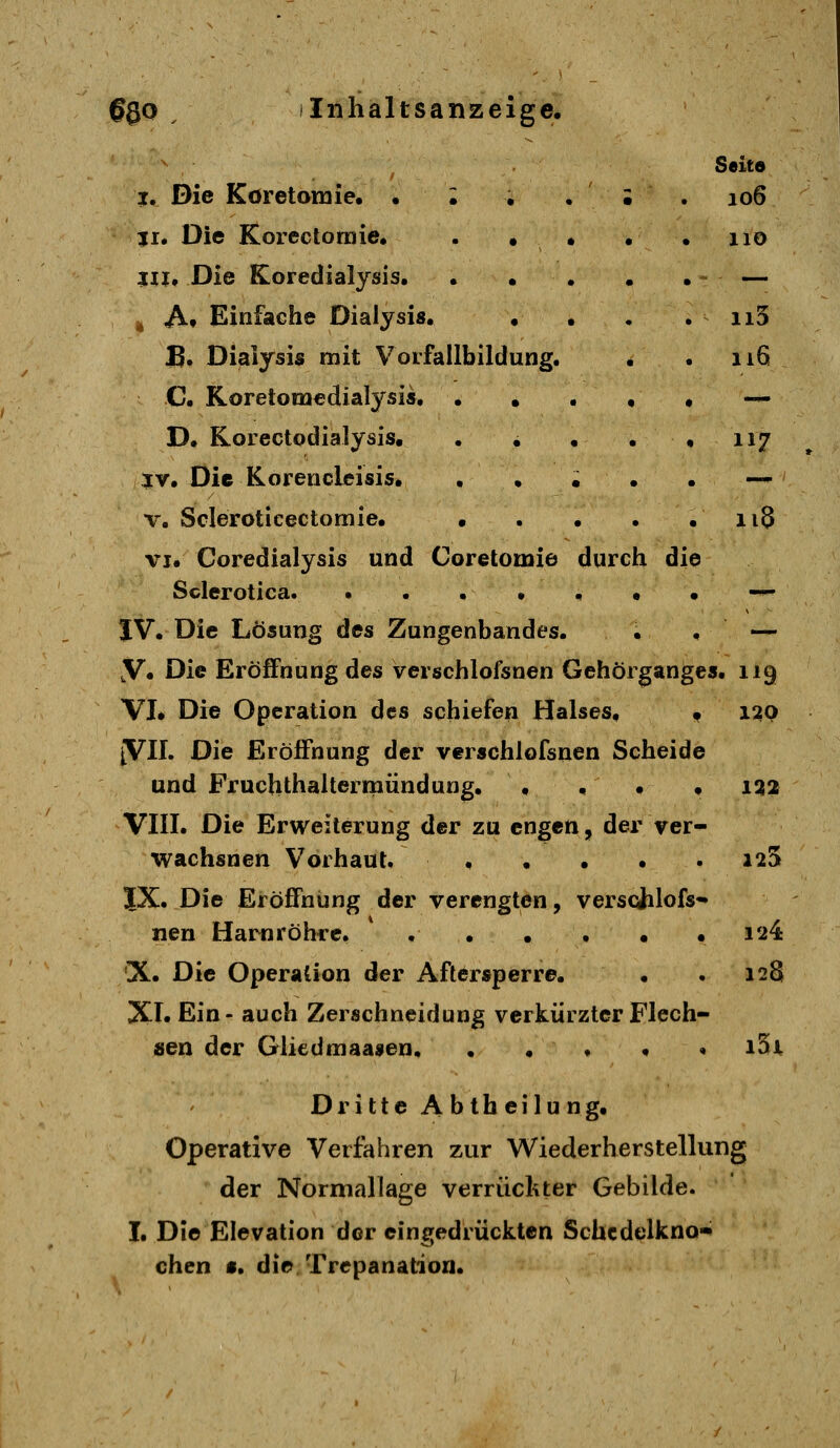 Seito j. Die Koretomie, • ; • . ; . 106 51. Die Korectomie, . . • • • 110 Ul, Die Koredialysis, . • • • • - — ^ Af Einfache Dialysis, , , • . ii5 B. Dialysis mit Vorfallbildung. . . 116 C. Koretomedialysis — D. Korectodialysis. . . • . • 117 IV. Die Korencleisis, . • ; . . — V. Scieroticectomie, • . . . .118 VI. Coredialysis und Coretomie durch die Sclerotlca. •••.,•• -^ JV. Die Lösung des Zungenbandes. • • — ,V. Die Eröffnung des verschlofsnen Gehörgan^es. 119 VL Die Operation des schiefen Halses, f 1:20 JVII. Die Eröffnung der verschlofsnen Scheide und Fruchthaltermündung. . . • • 122 VIII. Die Erweiterung der zu engen, der ver- wachsnen Vorhaut. i^S JX. Die Eröffnung der verengten, verschlofs- nen Harnröhre. 124 X. Die Operation der Aftersperre. . . 128 XI. Ein- auch Zerschneidung verkürzter Flech- sen der Gliedmaasen, . . ♦ . • i3x Dritte Abtheilung. Operative Verfahren zur Wiederherstellung der Normallage verrückter Gebilde. I. Die Elevation der eingedrückten Schcdelkno- chen «. die Trepanation.