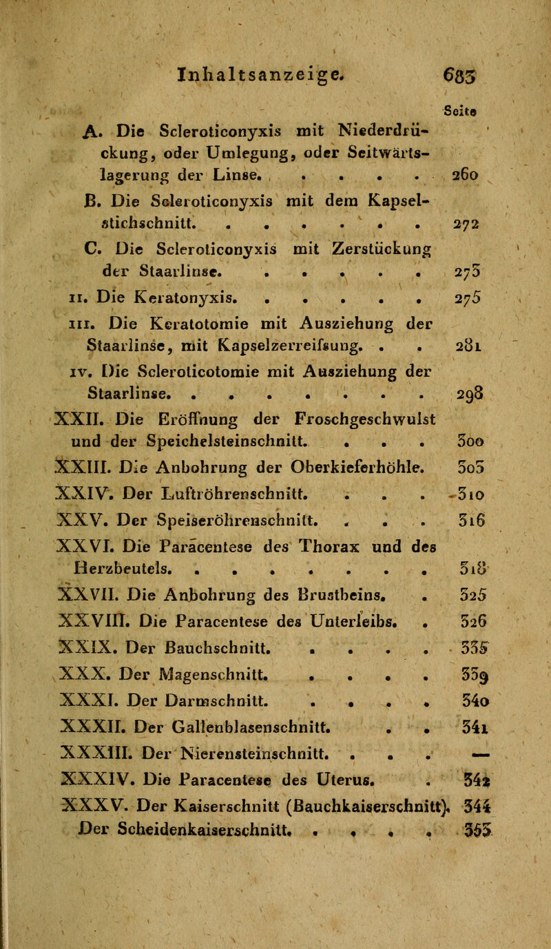 Seit« A» Die Scieroticonyxis mit Niederdrü- ckung, oder ümlegung, oder Seitwärts- lagerung der Linse. .... 260 ß. Die Scieroticonyxis mit dem Kapsel- stichschnitt. • • • . • . 272 C. Die Scieroticonyxis mit Zerstückung der Staarlinse. ..... 275 II. Die Keratonyxis 275 III. Die Kcratotomie mit Ausziehung der Staarlinse, mit Kapselzerreifsung. . . 281 IV. Die Sclerolicotomie mit Ausziehung der Staarlinse 298 XXII. Die Eröffnung der Froschgeschwulst und der Speichelsteinschnitt. • • . 5oo XXIII. Die Anbohrung der Oberkieferhöhle. 5o5 XXIV. Der Luftröhrenschnitt. . . . -510 XXV. Der Speiseröhrenschnitt. * • . 516 XXVL Die Paräcentese des Thorax und des Herzbeutels. . . . . . . . 5iB XXVIL Die Anbohrung des Brustbeins, • 525 XXVIII. Die Paräcentese des Unterleibs. • 520 XXIX. Der Bauchschnitt. • . . . 55S XXX. Der Magenschnitt. • • • • 35^ XXXI. Der Darmschnitt. . • . . 54o XXXII. Der Gallenblasenschnitt. . • 34i XXXill. Der Nierensteinschnitt. ... — XXXIV. Die Paräcentese des Uterus. . 54^ XXXV. Der Kaiserschnitt (ßauchkaiserschnilt). 341 Der Scheidenkaiserschnitt, • ♦ • • 3^5