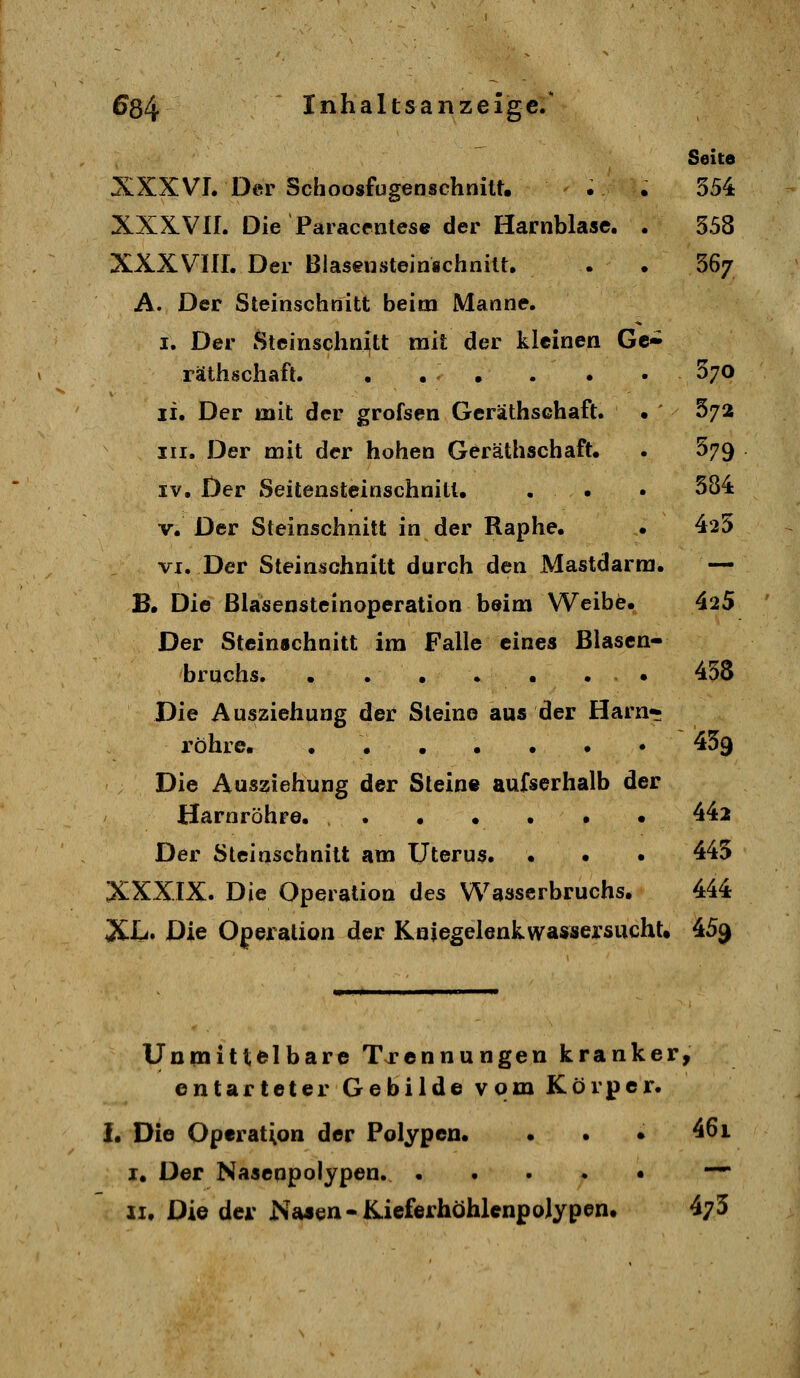 Seite XXXVL Der Schoosfugenschnitt, . • 554 XXX.VII. Die Paraccnles« der Harnblase. . 558 XXXVIII. Der Blaseiisteinschnilt. . • 56/ A. Der Steinschnitt beim Manne. I. Der Steinschnitt mit der kleinen Gc» räthschaft. . . . . . • ^70 li. Der mit der grofsen Gerathsehaft. • 37^ III, Der mit der hohen Geräthschaft. . 579 IV, Der Seitensteinschnitl, . . • 384 V. Der Steinschnitt in der Raphe, • 425 VI. Der Steinschnitt durch den Mastdarm. — B. Die ßlasensteinoperation beim Weibe. 425 Der Steinschnitt im Falle eines Blasen- bruchs. . . • • • . . 458 Die Ausziehung der Steine aus der Harn* röhre. • 459 Die Aus^iehung der Steine aufserhalb der Harnröhre. 442 Der Steinschnitt am Uterus. . • • 445 XXXIX. Die Operation des Wasserbruchs. 444 XL. Die Operation der Kniegelenkwassersucht. 45^ Unmittelbare Trennungen kranker, entarteter Gebilde vom Körper. i. Die Operation der Polypen. . . • 461 I. Der Nasenpolypen. ^ II. Die der NaJen-Kieferhöhlenpolypen. 473