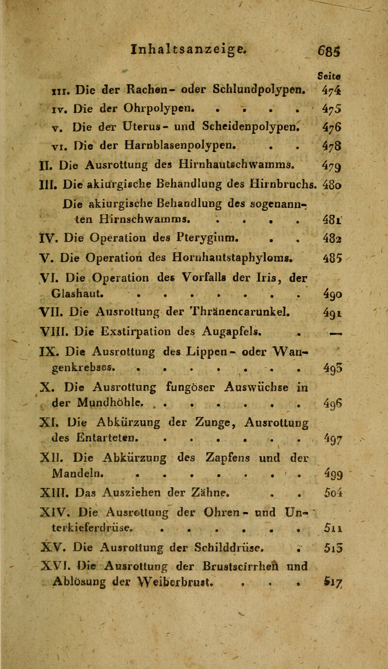 Seita III. Die der Rachen- oder Schlundpolypen. 474 IV. Die der Ohrpolypen. .... 475 V. Die der Uterus- und Scheidenpolypen. 476 VI. Die der Harnblasenpolypen. . . 478 II. Die Ausrottung des Hirnhautschwauims. 479 III. Die akiurgifiche Behandlung des Hirnbruchs. 48o Die akiurgische Behandlung des sogenann- ten Hirnsch warn ras. .... 48i IV. Die Operation des Pterygium. • . 482 V. Die Operation des Hornhautstaphyloins. 485 VI. Die Operation des Vorfalls der Iris, der Glashaut. • • • • • . . 490 VII. Die Ausrottung der Thränencarunkel. 491 VIII. Die Exstirpation des Augapfels. • —. IX. Die Ausrottung des Lippen- oder Wan- genkrebses. . . . . . . . 493 X. Die Ausrottung fungöser Auswüchse in der Mundhöhle, , . . . . , , 496 XI. Die Abkürzung der Zunge, Ausrottung des Entarteten. . . • • . . 497 XII. Die Abkürzung des Zapfens und der Mandeln. • • • • . • . 499 XIII. Das Ausziehen der Zähne. . . 5o4 XIV. Die Ausrottung der Ohren- und ün« terkieferdrüse, . . . • . • 5ii XV. Die Ausrottung der Schilddrüse. , 5i5 XVI. Die Ausrottung der ßrustscirrheä und Ablösung der W^iberbrust, . . • B12