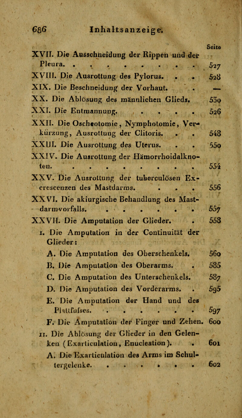 Soito XVII. Die Äusschneidung der Rippen und der Pleura. ^27 XVlIf. Die Ausrottung des Pylorus. . . 628 XIX. Die Beschneidun|( der Vorhaut. . -— XX. Die Ablösung des männlichen Glieds. 55o XXL Die Entmannung. ... • 626 XXII. Die Oscheotomie, Nymphotomie, Ver-* kiirzung, Ausrottung der Clitoris. . . 548 XXHI. Die Ausrottung des Uterus. . . 55o XXIV. Die Ausrottung der Hämorrhoidalkno- ten. 554 XXV. Die Ausrottung der tuberculösen Ex- crescenzen des Mastdarms. • . • 556 XXVI. Die akiurgische Behandlung des Mast- darmvorfalls. 557 XXVII. Die Amputation der Glieder. . 558 I. Die Amputation in der Conlinuität der Glieder: A. Die Amputation des Oberschenkels. 56o B. Die Amputation des Oberarms. . 585 C. Die Amputation des Unterschenkels. 587 D. Die Amputation des Vorderarms. . 595 E. Die Amputation der Hand und des Plallfufses. . . . . . . 597 F. Die Amputation dei^ Finger und Zehen. 600 II. Die Ablösung der Glieder in den Gelen- ken (Exarliculation, Enucleation). . 601 A. Die Exarticülation des Arms im Schul- tergelenke. ...*•• 602