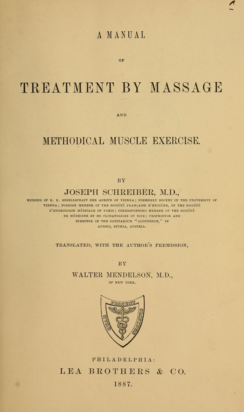 A MANUAL TREATMENT BY MASSAGE METHODICAL MUSCLE EXERCISE. BY JOSEPH SCHREIBER, M.D., MEMBER OP K. K. GESELLSCHAFT DER AERZTE OF VIENNA ; FORMERLY DOCENT IN THE UNIVERSITY OF VIENNA; FOREIGN MEMBER OF THE SOCIETE FRANc^AISB D'HYGIENE, OF THE SOCIETY D'HTDROLOGIE medicare OF PARIS ; CORRESPONDING MEMBER OF THE SOCi£t£ DE MEDEOINE ET DE CLIMATOLOGIE OF NICE ; PROPRIETOR AND DIRECTOR OP THE SANITARIUM aLPENHEIM, IN AtJSSEE, STYRIA, AUSTRIA. TRANSLATED, WITH THE AUTHOR S PERMISSION, BY WALTER MENDELSON, M.D. OF NEW YORK. PHILADELPHIA: LEA BEOTHEES & CO. 1887.