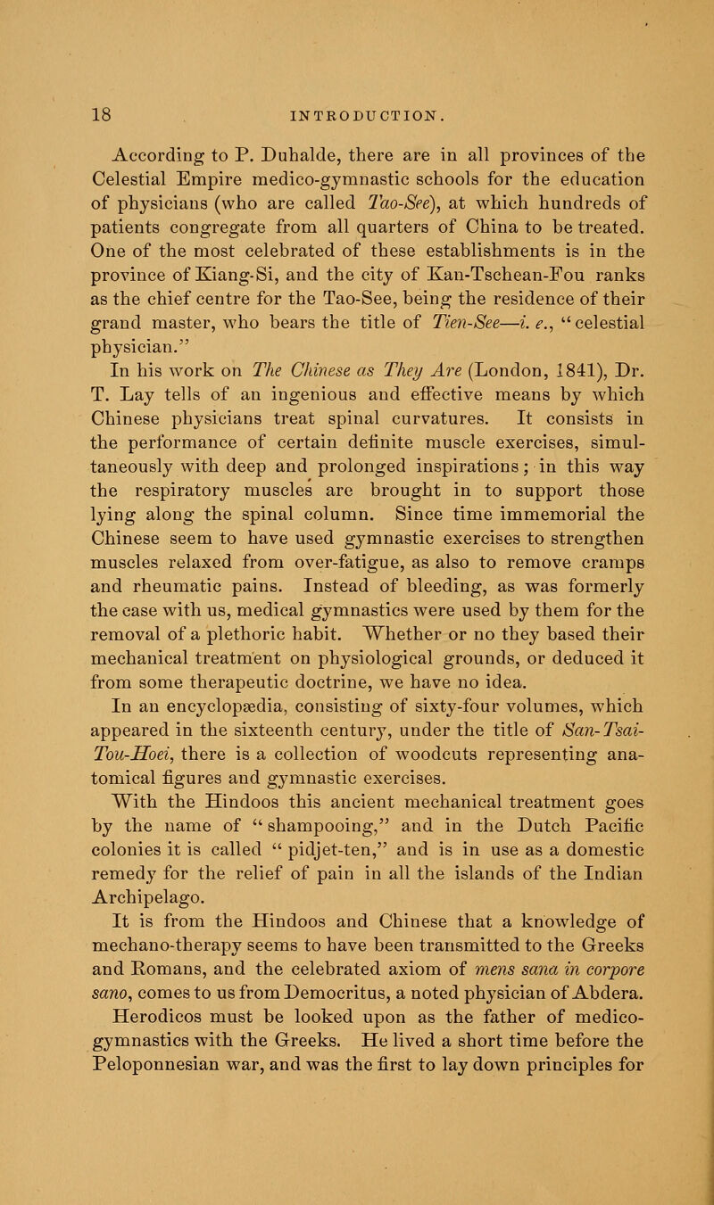 According to P. Duhalde, there are in all provinces of the Celestial Empire medico-gymnastic schools for the education of physicians (who are called Tao-See), at which hundreds of patients congregate from all quarters of China to be treated. One of the most celebrated of these establishments is in the province of Kiang-Si, and the city of Kan-Tschean-Fou ranks as the chief centre for the Tao-See, being the residence of their grand master, who bears the title of Tien-See—i. e., celestial physician. In his work on The Chinese as They Are (London, 1841), Dr. T. Lay tells of an ingenious and effective means by which Chinese physicians treat spinal curvatures. It consists in the performance of certain definite muscle exercises, simul- taneously with deep and prolonged inspirations; in this w^ay the respiratory muscles are brought in to support those lying along the spinal column. Since time immemorial the Chinese seem to have used gymnastic exercises to strengthen muscles relaxed from over-fatigue, as also to remove cramps and rheumatic pains. Instead of bleeding, as was formerly the case with us, medical gymnastics were used by them for the removal of a plethoric habit. Whether or no they based their mechanical treatment on physiological grounds, or deduced it from some therapeutic doctrine, we have no idea. In an encyclopaedia, consisting of sixty-four volumes, which appeared in the sixteenth century, under the title of San-Tsai- Tou-Hoei, there is a collection of woodcuts representing ana- tomical figures and gymnastic exercises. With the Hindoos this ancient mechanical treatment goes by the name of • shampooing, and in the Dutch Pacific colonies it is called  pidjet-ten, and is in use as a domestic remedy for the relief of pain in all the islands of the Indian Archipelago. It is from the Hindoos and Chinese that a knowledge of mechano-therapy seems to have been transmitted to the Greeks and Romans, and the celebrated axiom of mens sana in corpora sano, comes to us from Democritus, a noted physician of Abdera. Herodicos must be looked upon as the father of medico- gymnastics with the Greeks. He lived a short time before the Peloponnesian war, and was the first to lay down principles for