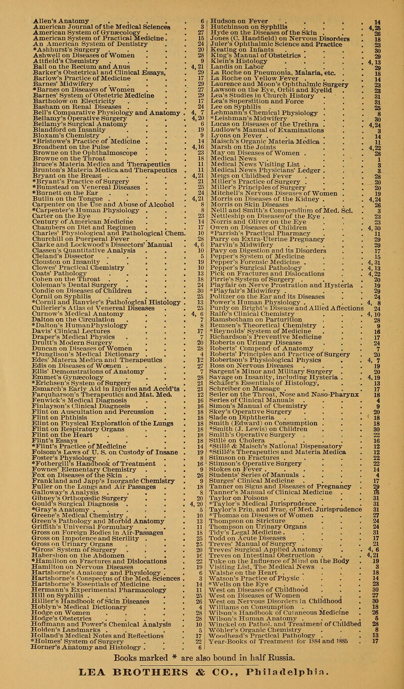 Allen'a Anatomy , . . . American Journal of the Medical Sciences American System, of Gynaecology . American System of Practical Medicine An American System of Dentistry ♦Asbhurst's Surgery Ash well on Diseases of Women Attfleld'B Chemistry Ball on the Kectum and Anus Barker's Obstetrical and ClinicalJEIssays, Barlow's Practice of Medicine Barnes' Midwifery *Barnes on Diseases of Women Barnes' System of Obstetric Medicine Bartholow on Electricity Basham on Renal Diseases . Bell's Comparative Physiology and Anatomy Bellamy's Operative Surgery Bellamy's Surgical Anatomy Blandford on Insanity Bloxam's Chemistry *Bristowe's Practice of Medicine . Broadbent on the Pulse Browne on the Ophthalmoscope Browne on the Throat Bruce's Materia Medica and Therapeutics Brunton's Materia Medica.and Therapeutics Bryant on the Breast .... *Bryant's Practice of Surgery 'Bumstead on Venereal IJiseases . ■^Burnett on the Ear .... Butlin on the Tongue .... Carpenter on the use and Abuse of Alcohol ♦Carpenter's Human Physiology . Carter on the Eye .... Century of American Medicine Chambers on Diet and Regimen Charles' Physiological and Pathological Chem, Churchill on Puerperal Fever Clarke and Dockwood's Dissectors' Manual Classen's Quantitative Analysis Cleland's Dissector . . , , Clouston on Insanity . , , . Clowes' Practical Chemistry Coats' Pathology .... Cohen on the 'Throat .... Coleman's Dental Surgery . , , Condle on Diseases of Children Cornil on Syphilis .... *Cornil and Ranvier's Pathological Histology Cullerier's Atlas of Venereal Diseases Curnow's Medical Anatomy Dalton on the Circulation *Dalton's HumauPhysiology . Davis' Clinical Lectures , , Draper's Medical Physics Druitt's Modern Surgery Duncan on Diseases of Women *Dunglison's Medical Dictionary . Edes'Materia Medica and Therapeutics Edis on Diseases of Wo»men . Ellis' Demonstrations of Anatomy Emmet's Gynsecology *Erichsen's System of Surgery Esmarch's Early Aid in Injuries and Accld'ts Farquharson's Therapeutics and Mat. Med; Fenwick's Medical Diagnosis Finlayson's Clinical Diagnosis Flint on Auscultation and Percussion Flint on Phthisis .... Elint on Physical Exploration of the Lungs Flint on Respiratory Organs Flint on the Heart . „ . . Flint's Essays ... ♦Flint's Practice of Medicine Folsom's Laws of TJ. S. on Custody of Insane Foster's Physiology .... *Fothergiirs Handbook of Treatment . Fownes' Elementary Chemistry Fox on Diseases of the Skin . Frankland and Japp's Inorganic Chemistry Fuller on the Lungs and Air Passages Galloway's Analysis .... Gibney's Orthopaedic Surgery Gould's Surgical Diagnosis . . . *Gray's Anatomy . . . , . Greene's Medical Chemistry . Green's Pathology and Morbid Anatomy Griffith's Universal Formulary Gross on Foreign Bodies in Air-Passages Gross on Impotence and Sterility . Gross on Urinary Organs ^ ♦Gross'System of Surgery Haberslion on the Abdomen ♦Hamilton on Fractures and Dislocations Hamilton on Nervous Diseases Hartsliorne's Anatomy and Physiology . Hartshorne's Conspectus of the Med. Sciences Hartshorne's Essentials of Medicine Hermann's Experimental Pharmacology Hill on Syphilis ..... Hillier's Handbook of Skin Diseases Hoblyn's Medical Dictionary Hodge on Women .... Hodge's Obstetrics .... Homnann and Power's Chemical Analysis Holden's Landmarks .... Holland's Medical Notes and Reflections ♦Holmes' System of Surgery Horner's AJaatomy and Histology . 3 27 15 24 20 28 9 4,21 29 17 29 27 29 17 24 4, 7 4,20 6 19 9 14 4,16 23 18 11 11 4,21 21 25 24 4,21 23 14 17 10 28 4,6 10 5 19 10 13 18 24 30 25 13 25 4, 6 7 8 17 7 20 28 4 12 27 7 28 21 21 12 16 16 18 18 18 18 18 18 14 19 26 9 ■ 18 8 20 4,20 5 10 13 11 18 25 25 20 le 22 19 6 3 14 11 25 26 4 28 28 10 5 17 22 Hudson on Fever Hutchinson on Syphilis Hyde on the Diseases of the Skin . Jones (C. Handfield) on Kervons Disorders Juler's Ophthalmic Science and Practice Keating on Infants . . . King's Manual of Obstetrics . Klein's Histology .... Landis on Labor . . La Roche on Pneumonia, Malaria, etc. . La Roche on Yellow Fever . Laurence and Moon's Ojihthalmlc Surgery Lawson on the Eye, Orbit and Eyelid Lea's Studies in Church History Lea's Superstition and Force Lee on Syphilis Lehmann'^s Chemical Physiology . *Leishman's Midwifery Lucas on Diseases of the Urethra . Ludlow's Manual of Examinations Lyons on Fever ..... Maisch's Organic Materia Medica . Marsh on the Joints May on Diseases of Women . Medical News . . . Medical News Visiting List . Medical News Physicians' Ledger , Meigs on Childbed Fever Miller's Practice of Surgery . Miller's Principles of Surgery Mitchell's Nervous DiseasPS of Women . Morris on Diseases of the Kidney . Morris on Skin Diseases Neill and Smith's Compendium of Med. Scl. Nettleship on Diseases'of the Eye . Norris and Oliver on the Eye Owen on Diseases of Children *Parrish's Practical Pharmacy Parry on Extra-Uterine Pregnancy Parvin's Midwifery .... Pavy on Digestion and its Disorders Pepper's System of Medicine Pepper's Forensic Medicine . Pepper's Surgical Pathology Pick on Fractures and Dislocations Pirrie's System of Surgery . Plaj'fair on Nerve Prostration and Hysteria *Playtair's Midwifery . Politzer on the Ear and its Diseases Power's Human Physiology ... Purdy on Brlght's Disease and Allied Affections Ralfe's Clinical Chemistry Ramsbotham on Parturition Remsen's Theoretical Chemistry . ♦Reynolds'System of Medicine Richardson's Preventive Medicine Roberts on Urinary Diseases Roberts' Compend of Anatomy Roberts' Principles and Practice of Surgery Robertson's Physiological Physics . Ross on Nervous Diseases Sargent's Minor and Military Surgery . Savage on Insanity, including Hysteria . Schaier's Essentials of Histology, Schreiber on Massage . Seller on the Throat, Nose and Naso-Pharynx Series of Clinical Manuals Simon's Manual of Chemistry Skey's Operative Surgery Slade on Diphtheria .... Smith (Edward) on Consumption . ♦Smith (J. Lewis) on Children Smith's Operative Surgery . StlUe on Cholera .... ♦Stills & Maisch's National Dispensatory ♦StillS's Therapeutics and Materia Medica Stimson on Fractures .... Stimson's Operative Surgery Stokes on Fever ..... Students'Series of Manuals . Sturges' Clinical Medicine Tanner on Signs and Diseases of Pregnancy Tanner's Manual of Clinical Medicine Taylor on Poisons .... ♦Taylor's Medical Jurisprudence . Taylor's Prin. and Prac. of Med. Jurisprudence ♦Thomas on Diseases of Women . Thompson on Stricture Thompson on Urinary Organs Tidy's Legal Medicine.... Todd on Acute Diseases Treves' Manual of Surgery , Treves' Surgical Applied Anatomy Treves on Intestinal Obstruction . Tuke on the Influence of IM'iud on the Body Visiting List, The Medical News . Walshe on the Heart .... Watson's Practice of Physic , ♦Wells on the Eye .... West on Diseases of Childhood West on Diseases of Women West on Nervous Disorders in Childhood Williams on Consumption . Wilson's Handbook of Cutaneous Medicine Wilson's Human Anatomy . Winckel on Pathol, and Treatment of Childbed Wiihler's Organic Chemistry Wondhead's Practical Pathology . Tear-Books of Treatmeiil for 1884 and 1885 Books marked * are also bound in half Russia. LEA BROTHERS & CO., PLiladelphla